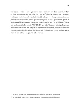 34



movimentos oriundos de outras épocas como o expressionismo, simbolismo, surrealismo, Pop
e Op Art, minimalismo, arte conceitual, etc., (Fig. 21)19. Repete-se, multiplica-se e renova-se
em imagens manipuladas pela tecnologia (Fig. 22)20. Inspira-se e dialoga em temas baseados
em acontecimentos culturais, sociais, políticos e religiosos. A arte é questionadora, porém, é
também aleatória; é consciente, mas também é inconsciente; é sana e às vezes insana. Sobre a
arte das últimas décadas, nos diz ARCHER (2001, p. 235): “Os rumos da indagação estética
nos últimos vinte e cinco anos, longe de se dispersarem ou esvaziarem, tornaram-se os vetores
essenciais da arte dos dias de hoje”. Portanto, a Arte Contemporânea é como um leque que se
abre para uma infinidade de possibilidades criativas.




19
     Obra de Jeff Koons (1955-), artista norte-americano, considerado como do tipo Neoconceitual.
20
     Obra de Katharina Fritsch (1956-), artista alemã, toalha da mesa manipulada por computador.
 