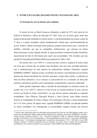 35



     2. ENTRE UM E OUTRO, FRAGMENTOS DE UM ENSINO DE ARTE.


        2.2 O Ensino de Arte no Brasil: uma realidade.




        O ensino de arte no Brasil tornou-se obrigatório a partir de 1971, por meio da Lei
Federal de Diretrizes e Bases da Educação Nº 5.692. Essa Lei, de forma geral, tinha uma
proposta educacional embasada no ensino técnico e a profissionalização da criança a partir da
7ª série, e o ensino secundário estaria completamente voltado para a profissionalização de
jovens. Sendo o objetivo principal dessa proposta, preparar profissionais para o mercado de
trabalho, sobretudo, por que as companhias multinacionais, que estavam em franco
desenvolvimento no país naquela ocasião, as quais possuíam considerável poder econômico,
necessitavam de mão de obra barata para suprir suas necessidades. Vale ressaltar, que esse
período foi marcado pela Ditadura Militar que perdurou de 1964 a 1983.
        De acordo com a Lei 5.692/71, o ensino de artes excluía a exigência de notas, tendo
em vista, que a mesma não era tratada como disciplina, mas sim como atividade educativa,
sem o estabelecimento de uma maneira de conhecimento definido. Entretanto, segundo
BARBOSA (2008b)21 algumas escolas, na tentativa de colocar a arte/educação em um mesmo
patamar das demais disciplinas do currículo, passaram a exigir notas, porém, a avaliação era
feita de forma alternativa: ou as crianças se auto-avaliavam ou a avaliação era feita pelo
professor, partindo de questões como: participação, comportamento, interesse e dedicação.
        Outra questão importante sobre a inclusão da arte/educação no currículo escolar, de
acordo com a Lei 5.692/71, refere-se ao fato de que um mesmo professor de artes, deveria
exercer sua função de forma “polivalente”, ou seja, deveria ensinar, abarcando as seguintes
modalidades: Artes Plásticas, Educação Musical e Artes Cênicas, nesta última estavam
inclusas as modalidades de Teatro e Dança. Essa orientação valia para o ensino fundamental
de 1ª a 8ª série, porém, em alguns casos, segundo BARBOSA (2008b), era aplicado também
no ensino secundário. Em contrapartida, as universidades, naquela ocasião, não estavam

21
  Utilizei como referencial teórico na elaboração desta pesquisa dois livros de Ana Mae Barbosa, ambos com o
mesmo ano de publicação (2008), sendo um deles utilizado neste capítulo, o qual segue: BARBOSA, Ana Mae –
Ensino da Arte: memória e história. 1ª Ed. – São Paulo: Perspectiva, 2008; e o segundo utilizado no próximo
capítulo, intitulado de A Arte Contemporânea e a Pós-modernidade no ensino da arte, o qual segue: BARBOSA,
Ana Mae (org.) – Arte/educação contemporânea: consonâncias internacionais. 2ª Ed. – São Paulo: Cortez, 2008.
Portanto, utilizarei o critério de distinção entre as literaturas de mesmo autor e mesmo ano de publicação,
ressaltando-os com as letras do alfabeto a e b, seguindo a ordem alfabética do referencial bibliográfico.
 