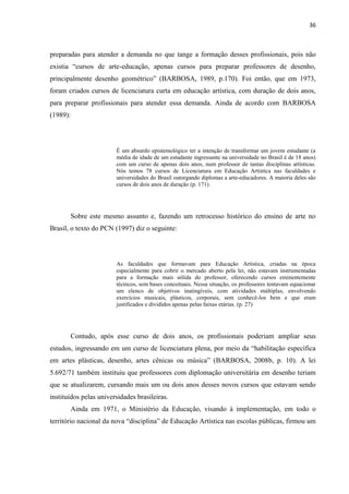 36



preparadas para atender a demanda no que tange a formação desses profissionais, pois não
existia “cursos de arte-educação, apenas cursos para preparar professores de desenho,
principalmente desenho geométrico” (BARBOSA, 1989, p.170). Foi então, que em 1973,
foram criados cursos de licenciatura curta em educação artística, com duração de dois anos,
para preparar profissionais para atender essa demanda. Ainda de acordo com BARBOSA
(1989):




                        É um absurdo epistemológico ter a intenção de transformar um jovem estudante (a
                        média de idade de um estudante ingressante na universidade no Brasil é de 18 anos)
                        com um curso de apenas dois anos, num professor de tantas disciplinas artísticas.
                        Nós temos 78 cursos de Licenciatura em Educação Artística nas faculdades e
                        universidades do Brasil outorgando diplomas a arte-educadores. A maioria deles são
                        cursos de dois anos de duração (p. 171).




          Sobre este mesmo assunto e, fazendo um retrocesso histórico do ensino de arte no
Brasil, o texto do PCN (1997) diz o seguinte:




                        As faculdades que formavam para Educação Artística, criadas na época
                        especialmente para cobrir o mercado aberto pela lei, não estavam instrumentadas
                        para a formação mais sólida do professor, oferecendo cursos eminentemente
                        técnicos, sem bases conceituais. Nessa situação, os professores tentavam equacionar
                        um elenco de objetivos inatingíveis, com atividades múltiplas, envolvendo
                        exercícios musicais, plásticos, corporais, sem conhecê-los bem e que eram
                        justificados e divididos apenas pelas faixas etárias. (p. 27)




          Contudo, após esse curso de dois anos, os profissionais poderiam ampliar seus
estudos, ingressando em um curso de licenciatura plena, por meio da “habilitação específica
em artes plásticas, desenho, artes cênicas ou música” (BARBOSA, 2008b, p. 10). A lei
5.692/71 também instituiu que professores com diplomação universitária em desenho teriam
que se atualizarem, cursando mais um ou dois anos desses novos cursos que estavam sendo
instituídos pelas universidades brasileiras.
          Ainda em 1971, o Ministério da Educação, visando à implementação, em todo o
território nacional da nova “disciplina” de Educação Artística nas escolas públicas, firmou um
 