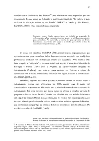 37



convênio com a Escolinha de Arte do Brasil22, para ministrar um curso preparatório para um
representante de cada estado da federação, o qual ficaria incumbido “de elaborar o guia
curricular de educação artística do seu Estado” (BARBOSA, 2008b, p. 11). Contudo,
BARBOSA (2008b) relata o resultado dessa empreitada:




                           Entretanto, poucos Estados desenvolveram um trabalho de preparação de
                           professores para aplicar e estender as normas gerais e as atividades sugeridas nos
                           guias curriculares. Por outro lado, a maioria dos guias apresenta um defeito
                           fundamental: a dissociação entre objetivos e métodos que dificulta o fluxo de
                           entendimento introjetado na ação. (p. 11).




        De acordo com o relato de BARBOSA (200b), constatou-se que os poucos estados que
apresentaram seus guias curriculares, falhas foram encontradas, sobretudo, que os objetivos
propostos não condiziam com a metodologia. Durante toda a década de 1970 o ensino de artes
ficou relegado a “indigência” e, em uma tentativa de reverter à situação o Ministério da
Educação e Cultura (MEC) criou o Programa de Desenvolvimento Integrado de
Arte/educação (Prodiarte), cujo objetivo estava centrado em “integrar a cultura da
comunidade com a escola, estabelecendo convênios com órgãos estaduais e universidades”
(BARBOSA, 2008b, p. 11).
        Entretanto, segundo BARBOSA (2008b) o primeiro sintoma de sucesso sobre a
Arte/educação, ocorreu mais efetivamente em 1977, quando cerca de quatro mil
Arte/educadores se reuniram no Rio Janeiro para o primeiro Encontro Latino Americano de
Arte/educação. Foi nesse encontro que, dentre outras, se afirmou a completa carência de
pesquisas na área do ensino da arte. Contudo, vale relembrar que este período ainda estava
sob a égide da Ditadura Militar, e que, portanto, não foi possível para os participantes desse
encontro, discutir questões de cunho político, tendo em vista, o sistema repressor da Ditadura,
que não tolerava qualquer tipo de crítica ao Estado ou aos métodos por eles utilizados. De
acordo com o relato de BARBOSA (2008b):




                           Só em 1980 um outro Encontro enfrentaria as questões políticas da Arte/educação.
                           Trata-se da Semana de Arte e Ensino que reuniu no campus da Universidade de São

22
  A Escolinha de Arte do Brasil é criada em 1948, no Rio de Janeiro, por iniciativa do artista pernambucano
Augusto Rodrigues (1913 - 1993), da artista gaúcha Lúcia Alencastro Valentim (1921-) e da escultora norte-
americana Margareth Spencer (1914-). A Escolinha, que coloca o foco nas distintas expressões artísticas (dança,
pintura, teatro, desenho, poesia etc. Fonte: Itaú Cultural.
 