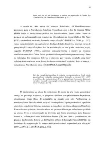 38



                        Paulo mais de três mil professores e resultou na organização do Núcleo Pro
                        Associação de Arte Educadores de São Paulo. (p. 12).




       A década de 1980, apesar das inúmeras dificuldades, foi consideravelmente
promissora para a Arte/educação brasileira. Coincidindo com o fim da Ditadura Militar
(1983), houve o fortalecimento político dos Arte/educadores; foram criadas “linhas de
pesquisa em Arte/educação para os cursos de pós-graduação da Universidade de São Paulo
(USP), constando de mestrado, doutorado e especialização” (BARBOSA, 2008b, p. 12-13);
várias outras instituições de nível superior, de alguns Estados brasileiros, inseriram cursos de
pós-graduação e especialização na área da Arte/educação em suas grades curriculares, o que,
segundo BARBOSA (2008b), aumentou consideravelmente o número de pesquisas
acadêmicas nessa área. Outros fatores que contribuíram grandemente para esse avanço foram
às realizações dos congressos, festivais e simpósios que visavam, sobretudo, uma maior
valorização do ensino de artes dentro do sistema educacional brasileiro. Sobre o avanço e
conquistas da Arte/educação nesse período BARBOSA (2008b) relata:




                        Para dar exemplo da intensidade da produção em arte-educação no Brasil, oitenta
                        pesquisas foram produzidas para mestrados e doutorados no país entre 1981 e 1993
                        e nos últimos dez anos este número deve ter quintuplicado. Os assuntos são os mais
                        variados e vão desde a preocupação com desenho da criança até experiências com as
                        novas tecnologias. (p. 13).




       O fortalecimento da classe de profissionais do ensino da arte rendeu considerável
avanço no que tange, sobretudo, às pesquisas científicas e o aprimoramento do professor,
disseminando novas ideias de concepções de atuação com arte. Paralelamente às
manifestações de Arte/educadores, surge no cenário político, alguns governadores e prefeitos
dispostos a impulsionar reformas estruturais e curriculares no sistema educacional brasileiro.
Essa união entre políticos e Arte/educadores, no que tange à busca por melhorias da qualidade
de ensino, levou à implementação de propostas que foram apresentadas para discussão
durante a “elaboração da nova Constituição Federal (CF), em 1988 e, posteriormente, no
processo de elaboração da nova Lei de Diretrizes e Bases da Educação Nacional (LDB) e nas
iniciativas de reorganização do espaço político-instituicional responsável pela educação”
(BONAMINO & MARTINEZ, 2002, p. 370).
 