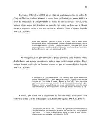 39



      Entretanto, BARBOSA (2008b) faz um relato da trajetória dessa luta no âmbito do
Congresso Nacional, tendo em vista que da mesma forma que havia alguns poucos políticos a
favor da permanência da obrigatoriedade do ensino de arte no currículo escolar, havia
também, alguns outros que defendiam sua exclusão. Foi assim, que logo após a Câmara
aprovar o projeto do ensino de arte para a educação, o Senado Federal o rejeitou. Segundo
BARBOSA (2008b):




                      Muita gente trabalhou. Aprovado o projeto na Câmara, mais ou menos como
                      queríamos que a Arte fosse mencionada, deixando clara a possibilidade de articular
                      o ensino da arte como expressão e cultura, mal pudemos comemorar, pois fomos
                      surpreendidos com a rejeição do projeto no Senado e sua substituição por um projeto
                      de Darcy Ribeiro no qual a arte era eliminada (p. 20).




        Por conseguinte, a luta para aprovação do projeto continuou, várias foram às formas
de abordagem para angariar simpatizantes, tanto no setor político quando artístico. Houve
também, intensa mobilização em forma de protesto em prol do mesmo objetivo. Segundo
BARBOSA (2008b):




                      A manifestação da Faeb-Aesp na Bienal 1996, cobriu de panos negros as esculturas
                      públicas foi muito eficaz. (...) Outra poderosa ação política foi à luta pela criação da
                      Comissão de Especialistas de Artes e Design na Sesu/MEC. Todos os cursos
                      superiores já estavam com suas comissões de especialistas trabalhando a todo vapor.
                      Só para as artes e a educação física, não haviam sido instituídas comissões, numa
                      clara demonstração do descaso dos líderes da educação por estas duas áreas. (p. 21).




      Contudo, após muita luta e engajamento de Arte/educadores, conseguiu-se uma
“entrevista” com o Ministro de Educação, o qual, finalmente, segundo BARBOSA (2008b):




                      Criou e instalou, em abril de 1994, a Comissão de Especialistas de Ensino de Artes e
                      Design (Ceeartes), o qual tinha como presidente Ana Mae Barbosa e vice-presidente
                      Laís Aderne (...). A função da Comissão era avaliar os cursos de artes e design,
                      estudar e propor reorganizações curriculares. (p. 21-22).
 
