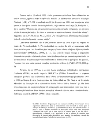 40



       Durante toda a década de 1990, várias propostas curriculares foram elaboradas no
Brasil, contudo, apenas a partir da aprovação da nova Lei de Diretrizes e Bases da Educação
Nacional (LDB) nº 9.394, promulgada em 20 de dezembro de 1996, que o ensino de artes
passou a fazer parte também da educação básica, cujo texto no seu Artigo 26, Parágrafo 2º,
diz o seguinte: “O ensino de arte constituirá componente curricular obrigatório, nos diversos
níveis da educação básica, de forma a promover o desenvolvimento cultural dos alunos”.
Segundo a Lei 9.394/96, no seu Art. 21, inciso I, “a educação básica é formada pela educação
infantil, ensino fundamental e ensino médio”.
       Outro fator importante veio à tona, ainda na década de 1980, o qual diz respeito ao
início da Pós-modernidade. A Pós-modernidade no ensino da arte se caracterizou pela
inserção da imagem, “sua decodificação e interpretações na sala de aula junto à já conquistada
expressividade” (BARBOSA, 2008b, p. 13). Esse período trouxe consigo a importante
discussão de questões relativas à cultura visual, tendo em vista que na contemporaneidade, os
diversos meios de comunicação vêm interferindo de forma direta na percepção das pessoas,
“jogando com uma vasta gama de emoções, sentimentos e ideias. (...)” (KELLNER, 2001, p.
9).
       Portanto, foi em 1997 que o governo federal estabeleceu os Parâmetros Curriculares
Nacionais (PCNs), os quais, segundo BARBOSA (2008b) desconsiderou a proposta
triangular, que havia sido sistematizada desde 1983 e foi “intensamente pesquisada entre 1987
e 1993 no Museu de Arte Contemporânea da Universidade de São Paulo e na Secretaria
Municipal de Educação sob o comando de Paulo Freire e Mário Cortela” (p. 15). Essa
proposta possuía em sua nomenclatura três componentes que funcionariam como base para a
arte/educação brasileira: fazer arte (ou produção), leitura da obra de arte e contextualização.
Sobre este assunto BARBOSA (2008b) relata o seguinte:




                       Os PCNs brasileiros dirigidos por um educador espanhol, desistoricizam nossa
                       experiência educacional para se apresentarem como novidade e receita para a
                       salvação da educação nacional. (...) Infelizmente os PCNs não surtiram efeito e a
                       prova é que o próprio Ministério de Educação editou uma série designada
                       Parâmetros em ação, que é uma espécie de cartilha para o uso dos PCNs,
                       determinando a imagem a ser “apreciada” e até o número de minutos para
                       observação da imagem, além do diálogo a ser seguido. Um autêntico exemplo da
                       educação bancária que Paulo Freire tanto rejeitou. (p. 15).
 