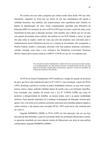 41



       De acordo com esse relato, pesquisas que vinham sendo feitas desde 1983 por Arte-
educadores, engajados na busca por um ensino de arte que contemplasse não apenas a
realidade brasileira, mas também, que proporcionasse uma experiência mais frutífera no
âmbito da aprendizagem em artes, foram completamente ignoradas pelo Ministério da
Educação (MEC) no momento de criar os PCNs (1997) que serviriam, a partir de então, como
instrumento de base para a educação nacional. Vale ressaltar, que o Brasil, por ser um país
com grande diversidade étnico-cultural, não poderia ter um PCN fechado e único, de igual
teor para todas as regiões, tendo em vista, que uma das propostas mais relevantes para o
estabelecimento desses Parâmetros deveria ser o respeito às diversidades. Por conseguinte, o
Distrito Federal, estados e municípios deveriam criar suas próprias propostas curriculares,
contudo, tomando como base o teor normativo dos Parâmetros Curriculares Nacionais
(PCNs). Dentro desse mesmo contexto a LDB Nº 9.394/96, no seu Art. 26 estabelece que:




                        Os currículos do ensino fundamental e médio devem ter uma base nacional comum,
                        a ser complementada, em cada sistema de ensino e estabelecimento escolar, por uma
                        parte diversificada, exigida pelas características regionais e locais da sociedade, da
                        cultura, da economia e da clientela.




       Os PCNs do Ensino Fundamental (1997) modificou o campo de atuação do professor
de artes, que havia sido estabelecido pela Lei Nº 5.692/71, cuja orientação, a partir dos PCNs
(1997), desobriga o professor a ensinar as quatro modalidades artísticas, ou seja, artes visuais,
música, teatro e dança, podendo trabalhar apenas de acordo com a sua formação específica.
Esta orientação está, também, de acordo com a Lei Nº 9.394/96 (LDB), que retira do
professor a obrigatoriedade de trabalhar, ao mesmo tempo, com a as quatro modalidades
artísticas. Outra questão importante foi à mudança na designação de Educação Artística para
apenas Arte, e de incluí-la na estrutura curricular como área com conteúdos próprios ligados à
cultura artística, e não apenas como atividade (PCNs, 1997) como havia sido instituída pela
lei 5.692/71.
       Segundo BARBOSA (2008b) os PCNs (1997) em Arte-educação, trás em seu bojo
uma aura de falsa liberdade, o qual foi constituído dentro de um Regime Democrático, porém,
se apresenta camuflado por uma máscara ilusória de Democracia, por meio de uma política
centralizadora. Segundo BARBOSA (2008b):
 