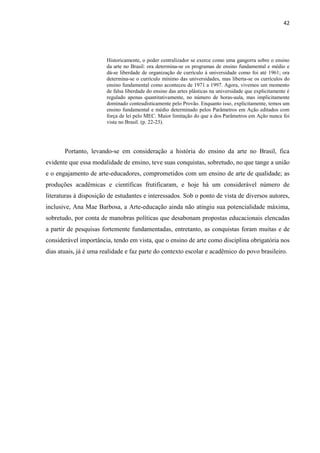42




                        Historicamente, o poder centralizador se exerce como uma gangorra sobre o ensino
                        da arte no Brasil: ora determina-se os programas de ensino fundamental e médio e
                        dá-se liberdade de organização de currículo à universidade como foi até 1961; ora
                        determina-se o currículo mínimo das universidades, mas liberta-se os currículos do
                        ensino fundamental como aconteceu de 1971 a 1997. Agora, vivemos um momento
                        de falsa liberdade do ensino das artes plásticas na universidade que explicitamente é
                        regulado apenas quantitativamente, no número de horas-aula, mas implicitamente
                        dominado conteudisticamente pelo Provão. Enquanto isso, explicitamente, temos um
                        ensino fundamental e médio determinado pelos Parâmetros em Ação editados com
                        força de lei pelo MEC. Maior limitação do que a dos Parâmetros em Ação nunca foi
                        vista no Brasil. (p. 22-23).




       Portanto, levando-se em consideração a história do ensino da arte no Brasil, fica
evidente que essa modalidade de ensino, teve suas conquistas, sobretudo, no que tange a união
e o engajamento de arte-educadores, comprometidos com um ensino de arte de qualidade; as
produções acadêmicas e científicas frutificaram, e hoje há um considerável número de
literaturas à disposição de estudantes e interessados. Sob o ponto de vista de diversos autores,
inclusive, Ana Mae Barbosa, a Arte-educação ainda não atingiu sua potencialidade máxima,
sobretudo, por conta de manobras políticas que desabonam propostas educacionais elencadas
a partir de pesquisas fortemente fundamentadas, entretanto, as conquistas foram muitas e de
considerável importância, tendo em vista, que o ensino de arte como disciplina obrigatória nos
dias atuais, já é uma realidade e faz parte do contexto escolar e acadêmico do povo brasileiro.
 
