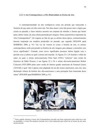43



        2.2.2 A Arte Contemporânea e a Pós-Modernidade no Ensino da Arte.




        A contemporaneidade na arte configura-se como um período que transcende a
fronteira do que antes era tido como arte. Nos dias atuais a arte não possui mais a lógica que
existia no passado, o fazer artístico assumiu um conjunto de métodos e formas que fazem
parte, dentre outras, de uma cultura permeada por imagens. Outra característica importante da
Arte Contemporânea23, diz respeito ao fato de que os artistas dessa época, costumeiramente
buscam inspiração em modelos produzidos no passado, que segundo (WILSON apud
BARBOSA 2008, p. 91) “em vez de virarem às costas a história da arte, os artistas
contemporâneos estão procurando na história da arte imagens para adequar e preencher com
novos significados”. Contudo, esses novos significados possuem íntima ligação com o
período e/ou a cultura na qual o artista está inserido. Às figuras 23 e 24 ilustram o relato do
autor, no qual, o artista norte-americano Peter Saul (1934-) “coloriza” uma versão de
Guernica de Pablo Picasso; e nas figuras 25 e 26 o artista afro-norte-americano Robert
Colescott (1925-2009) pinta outra versão do famoso quadro americano de Emanuel Leutze
(1816-68), o qual “não é apenas uma adaptação de um dos ícones americanos, mas sim, uma
declaração irônica da história dos afro-americanos e uma percepção bem humorada desse
status” (WILSON apud BARBOSA 2008, p. 91).




                                 Figura 23 – Pablo Picasso, Guernica, 1937.




23
  Neste capítulo utilizarei o termo Arte Contemporânea (iniciada com letras maiúsculas) para referir-me a arte
na atualidade e o termo Pós-moderno (iniciado com a letra maiúscula) para referir-me ao ensino da arte neste
mesmo período.
 