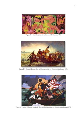 44




                 Figura 24 – Peter Saul, (versão da Guernica de Picasso), 1976.




     Figura 25 – Emanuel Leutze, George Washington Carver Crossing in Delaware, 1851.




Figura 26 – Robert Colescott, (versão de George Washington Carver Crossing in Delaware), 1975.
 