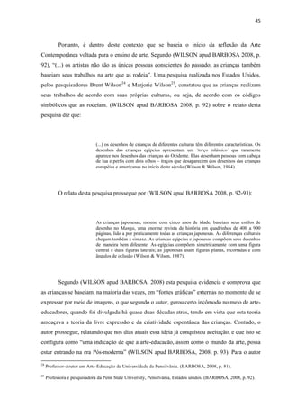 45



           Portanto, é dentro deste contexto que se baseia o início da reflexão da Arte
Contemporânea voltada para o ensino de arte. Segundo (WILSON apud BARBOSA 2008, p.
92), “(...) os artistas não são as únicas pessoas conscientes do passado; as crianças também
baseiam seus trabalhos na arte que as rodeia”. Uma pesquisa realizada nos Estados Unidos,
pelos pesquisadores Brent Wilson24 e Marjorie Wilson25, constatou que as crianças realizam
seus trabalhos de acordo com suas próprias culturas, ou seja, de acordo com os códigos
simbólicos que as rodeiam. (WILSON apud BARBOSA 2008, p. 92) sobre o relato desta
pesquisa diz que:




                              (...) os desenhos de crianças de diferentes culturas têm diferentes características. Os
                              desenhos das crianças egípcias apresentam um ‘torço islâmico’ que raramente
                              aparece nos desenhos das crianças do Ocidente. Elas desenham pessoas com cabeça
                              de lua e perfis com dois olhos – traços que desaparecem dos desenhos das crianças
                              européias e americanas no início deste século (Wilson & Wilson, 1984).




           O relato desta pesquisa prossegue por (WILSON apud BARBOSA 2008, p. 92-93):




                              As crianças japonesas, mesmo com cinco anos de idade, baseiam seus estilos de
                              desenho no Manga, uma enorme revista de história em quadrinhos de 400 a 900
                              páginas, lido a por praticamente todas as crianças japonesas. As diferenças culturais
                              chegam também à sintaxe. As crianças egípcias e japonesas compõem seus desenhos
                              de maneira bem diferente. As egípcias compõem simetricamente com uma figura
                              central e duas figuras laterais; as japonesas usam figuras planas, recortadas e com
                              ângulos de oclusão (Wilson & Wilson, 1987).




           Segundo (WILSON apud BARBOSA, 2008) esta pesquisa evidencia e comprova que
as crianças se baseiam, na maioria das vezes, em “fontes gráficas” externas no momento de se
expressar por meio de imagens, o que segundo o autor, gerou certo incômodo no meio de arte-
educadores, quando foi divulgada há quase duas décadas atrás, tendo em vista que esta teoria
ameaçava a teoria da livre expressão e da criatividade espontânea das crianças. Contudo, o
autor prossegue, relatando que nos dias atuais essa ideia já conquistou aceitação, e que isto se
configura como “uma indicação de que a arte-educação, assim como o mundo da arte, possa
estar entrando na era Pós-moderna” (WILSON apud BARBOSA, 2008, p. 93). Para o autor
24
     Professor-doutor em Arte-Educação da Universidade da Pensilvânia. (BARBOSA, 2008, p. 81).
25
     Professora e pesquisadora da Penn State University, Pensilvânia, Estados unidos. (BARBOSA, 2008, p. 92).
 