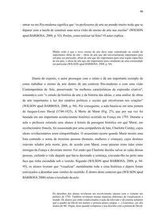 46



entrar na era Pós-moderna significa que “os professores de arte no mundo inteiro terão que se
deparar com a tarefa de construir uma nova visão do ensino de arte nas escolas” (WILSON
apud BARBOSA, 2008, p. 93). Porém, como realizar tal feito? O autor explica:




                       Minha visão é que o novo ensino da arte deve estar centralizado no estudo de
                       importantes obras de arte – obras de arte que são universalmente importantes para
                       um país em particular, obras de arte que são importantes para uma região específica
                       de um país, e obras de arte que são importantes para estudantes de uma comunidade
                       em particular (WILSON apud BARBOSA, 2008, p. 94).




       Diante do exposto, o autor prossegue com o relato e dá um importante exemplo de
como trabalhar o ensino de arte dentro de um contexto Pós-moderno e com uma visão
Contemporânea de Arte, preservando “as melhores características da expressão criativa”,
somando-a com “o estudo da história da arte e da história das ideias, e uma análise de obras
de arte importantes à luz dos cenários políticos e sociais que envolveram tais criações”
(WILSON apud BARBOSA, 2008, p. 94). Por conseguinte, a aula baseia-se em uma pintura
de Jacques-Louis David (1748-1825), A Morte de Marat (Fig. 27), que por sua vez foi
baseada em um importante acontecimento histórico ocorrido na França em 1793. Durante a
aula o professor estimula seus alunos à leitura da passagem histórica em que Marat, um
revolucionário francês, foi assassinado por uma companheira de luta, Charlotte Corday, cujos
ideais revolucionários eram compartilhados. O assassinato ocorre quando Marat mostra uma
lista contendo o nome de trezentas pessoas (homens, mulheres e crianças), cujos destinos
estavam selados pela morte, pois, de acordo com Marat, essas pessoas eram tidas como
inimigas da França e deveriam morrer. Foi então que Charlotte decidiu salvar as vidas dessas
pessoas, ceifando a vida daquele que havia decretado a sentença, cravando-lhe no peito uma
faca que tinha escondida sob o vestido. Segundo (WILSON apud BARBOSA, 2008, p. 94-
95), os alunos tiveram que “visualizar” mentalmente toda a cena histórica e depois foram
convocados a desenhar suas versões do ocorrido. É dentro deste contexto que (WILSON apud
BARBOSA 2008) relata o resultado da aula:




                       Os desenhos dos alunos revelaram um envolvimento intenso com o violento ato
                       político de 1793. Também revelaram muitas maneiras diferentes de visualizarem o
                       mundo. Os alunos que estão condicionados à ação da televisão e do cinema acharam
                       que o quadro de David era austero e possuía pouco sangue. (...) Lawrence, um dos
                       alunos de Mr. Organ, disse quando comparou o seu desenho com a pintura de David:
 