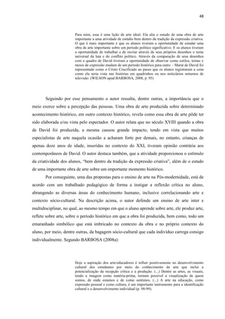 48



                       Para mim, essa é uma lição de arte ideal. Ela alia o estudo de uma obra de arte
                       importante a uma atividade de estúdio bem dentro da tradição da expressão criativa.
                       O que é mais importante é que os alunos tiveram a oportunidade de estudar uma
                       obra de arte importante sobre um período político significativo. E os alunos tiveram
                       a oportunidade de trabalhar e de recriar através de seus próprios desenhos o tema
                       universal da luta e do conflito político. Através da comparação de seus desenhos
                       com o quadro de David tiveram a oportunidade de observar como estilos, temas e
                       meios de expressão mudam de um período histórico para outro – Marat de David foi
                       representado como o Cristo Crucificado ao passo que os alunos registraram a cena
                       como ela seria vista nas histórias em quadrinhos ou nos noticiários noturnos de
                       televisão. (WILSON apud BARBOSA, 2008, p. 95)




       Seguindo por esse pensamento o autor ressalta, dentre outras, a importância que o
meio exerce sobre a percepção das pessoas. Uma obra de arte produzida sobre determinado
acontecimento histórico, em outro contexto histórico, revela como essa obra de arte pôde ter
sido elaborada e/ou vista pelo espectador. O autor relata que no século XVIII quando a obra
de David foi produzida, a mesma causou grande impacto, tendo em vista que muitos
especialistas de arte naquela ocasião a acharam forte por demais, no entanto, crianças de
apenas doze anos de idade, inseridas no contexto do XXI, tiveram opinião contrária aos
contemporâneos de David. O autor destaca também, que a atividade proporcionou o estímulo
da criatividade dos alunos, “bem dentro da tradição da expressão criativa”, além de o estudo
de uma importante obra de arte sobre um importante momento histórico.
       Por conseguinte, uma das propostas para o ensino de arte na Pós-modernidade, está de
acordo com um trabalhado pedagógico de forma a instigar a reflexão crítica no aluno,
abrangendo as diversas áreas do conhecimento humano, inclusive correlacionando arte e
contexto sócio-cultural. Na descrição acima, o autor defende um ensino de arte inter e
multidisciplinar, no qual, ao mesmo tempo em que o aluno aprende sobre arte, ele produz arte,
reflete sobre arte, sobre o período histórico em que a obra foi produzida, bem como, todo um
emaranhado simbólico que está imbricado no contexto da obra e no próprio contexto do
aluno, por meio, dentre outras, da bagagem sócio-cultural que cada indivíduo carrega consigo
individualmente. Segundo BARBOSA (2008a):




                       Hoje a aspiração dos arte/educadores é influir positivamente no desenvolvimento
                       cultural dos estudantes por meio do conhecimento de arte que inclui a
                       potencialização da recepção crítica e a produção. (...) Dentre as artes, as visuais,
                       tendo a imagem como matéria-prima, tornam possível a visualização de quem
                       somos, de onde estamos e de como sentimos. (...) A arte na educação, como
                       expressão pessoal e como cultura, é um importante instrumento para a identificação
                       cultural e o desenvolvimento individual (p. 98-99).
 