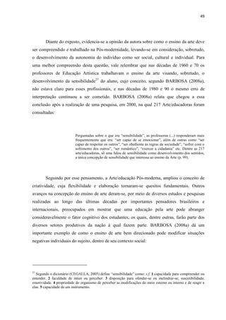 49




        Diante do exposto, evidencia-se a opinião da autora sobre como o ensino da arte deve
ser compreendido e trabalhado na Pós-modernidade, levando-se em consideração, sobretudo,
o desenvolvimento da autonomia do indivíduo como ser social, cultural e individual. Para
uma melhor compreensão desta questão, vale relembrar que nas décadas de 1960 e 70 os
professores de Educação Artística trabalhavam o ensino da arte visando, sobretudo, o
desenvolvimento da sensibilidade27 do aluno, cujo conceito, segundo BARBOSA (2008a),
não estava claro para esses profissionais, e nas décadas de 1980 e 90 o mesmo erro de
interpretação continuou a ser cometido. BARBOSA (2008a) relata que chegou a essa
conclusão após a realização de uma pesquisa, em 2000, na qual 217 Arte/educadoras foram
consultadas:




                           Perguntadas sobre o que era “sensibilidade”, as professoras (...) responderam mais
                           frequentemente que era: “ser capaz de se emocionar”, além de outras como “ser
                           capaz de respeitar os outros”, “ser obediente às regras da sociedade”, “sofrer com o
                           sofrimento dos outros”, “ser romântico”, “exercer a cidadania” etc. Dentre as 217
                           arte/educadoras, só uma falou de sensibilidade como desenvolvimento dos sentidos,
                           a única concepção de sensibilidade que interessa ao ensino da Arte (p. 99).




        Seguindo por esse pensamento, a Arte/educação Pós-moderna, ampliou o conceito de
criatividade, cuja flexibilidade e elaboração tornaram-se quesitos fundamentais. Outros
avanços na concepção do ensino de arte deram-se, por meio de diversos estudos e pesquisas
realizadas ao longo das últimas décadas por importantes pensadores brasileiros e
internacionais, preocupados em mostrar que uma educação pela arte pode abranger
consideravelmente o fator cognitivo dos estudantes, os quais, dentre outras, farão parte dos
diversos setores produtivos da nação à qual fazem parte. BARBOSA (2008a) dá um
importante exemplo de como o ensino de arte bem direcionado pode modificar situações
negativas individuais do sujeito, dentro de seu contexto social:




27
  Segundo o dicionário (CEGALLA, 2005) define “sensibilidade” como: s.f. 1.capacidade para compreender ou
entender. 2 faculdade de intuir ou perceber. 3 disposição para ofender-se ou melindrar-se; suscetibilidade;
emotividade. 4 propriedade do organismo de perceber as modificações do meio esterno ou interno e de reagir a
elas. 5 capacidade de um instrumento.
 
