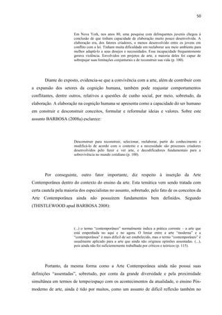 50



                        Em Nova York, nos anos 80, uma pesquisa com delinquentes juvenis chegou à
                        conclusão de que tinham capacidade de elaboração muito pouco desenvolvida. A
                        elaboração era, dos fatores criadores, o menos desenvolvido entre os jovens em
                        conflito com a lei. Tinham muita dificuldade em reelaborar seu meio ambiente para
                        melhor adaptá-lo a seus desejos e necessidades. Essa incapacidade frequentemente
                        gerava violência. Envolvidos em projetos de arte, a maioria deles foi capaz de
                        sobrepujar suas limitações conjunturais e de reconstruir sua vida (p. 100).




       Diante do exposto, evidencia-se que a convivência com a arte, além de contribuir com
a expansão dos setores da cognição humana, também pode reajustar comportamentos
conflitantes, dentre outros, relativos a questões de cunho social, por meio, sobretudo, da
elaboração. A elaboração na cognição humana se apresenta como a capacidade do ser humano
em construir e desconstruir conceitos, formular e reformular ideias e valores. Sobre este
assunto BARBOSA (2008a) esclarece:




                        Desconstruir para reconstruir, selecionar, reelaborar, partir do conhecimento e
                        modificá-lo de acordo com o contexto e a necessidade são processos criadores
                        desenvolvidos pelo fazer e ver arte, e decodificadores fundamentais para a
                        sobrevivência no mundo cotidiano (p. 100).




       Por conseguinte, outro fator importante, diz respeito à inserção da Arte
Contemporânea dentro do contexto do ensino da arte. Esta temática vem sendo tratada com
certa cautela pela maioria dos especialistas no assunto, sobretudo, pelo fato de os conceitos da
Arte Contemporânea ainda não possuírem fundamentos bem definidos. Segundo
(THISTLEWOOD apud BARBOSA 2008):




                        (...) o termo “contemporâneo” normalmente indica a prática corrente – a arte que
                        está empenhada no aqui e no agora. O limiar entre a arte “moderna” e a
                        “contemporânea” é mais difícil de ser estabelecido, mas o termo “contemporâneo” é
                        usualmente aplicado para a arte que ainda não originou opiniões assentadas. (...),
                        pois ainda não foi suficientemente trabalhada por críticos e teóricos (p. 115).




       Portanto, da mesma forma como a Arte Contemporânea ainda não possui suas
definições “assentadas”, sobretudo, por conta da grande diversidade e pela proximidade
simultânea em termos de tempo/espaço com os acontecimentos da atualidade, o ensino Pós-
moderno de arte, ainda é tido por muitos, como um assunto de difícil reflexão também no
 