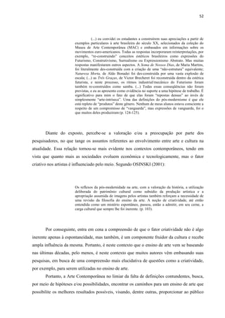 52




                                   (...) eu convidei os estudantes a construírem suas apreciações a partir de
                       exemplos particulares à arte brasileira do século XX, selecionados da coleção do
                       Museu de Arte Contemporânea (MAC) e embasados em informações sobre os
                       movimentos euro-americanos. Todas as respostas incorporaram reinterpretações, por
                       exemplo, “re-construindo” conceitos estéticos brasileiros como expressões do
                       Futurismo, Construtivismo, Surrealismo ou Expressionismo Abstrato. Mas muitas
                       respostas manifestaram outros aspectos. A Soma de Nossos Dias, de Maria Martins,
                       foi literalmente des-construída com a criação de uma “não-estrutura” equivalente;
                       Natureza Morta, de Aldo Bonadei foi des-construída por uma vasta explosão de
                       escala; (...) as Três Graças, de Victor Brecheret foi reconstruída dentro da estética
                       futurista, e neste processo, os ritmos industrial/mecânico do Futurismo foram
                       também re-construídos como samba. (...) Todas essas conseqüências não foram
                       previstas, e eu as apresento como evidência no suporte a uma hipótese de trabalho. É
                       significativo para mim o fato de que elas foram “repostas densas” ao invés de
                       simplesmente “arte-intríseca”. Uma das definições do pós-modernismo é que ele
                       está repleto de “produtos” deste gênero. Nenhum de meus alunos estava consciente a
                       respeito de um compromisso de “vanguarda”, mas expressões de vanguarda, foi o
                       que muitos deles produziram (p. 124-125).




       Diante do exposto, percebe-se a valoração e/ou a preocupação por parte dos
pesquisadores, no que tange os assuntos referentes ao envolvimento entre arte e cultura na
atualidade. Essa relação tornou-se mais evidente nos contextos contemporâneos, tendo em
vista que quanto mais as sociedades evoluem econômica e tecnologicamente, mas o fator
criativo nos artistas é influenciado pelo meio. Segundo OSINSKI (2001):




                       Os reflexos da pós-modernidade na arte, com a valoração da história, a utilização
                       deliberada do patrimônio cultural como subsídio da produção artística e a
                       apropriação assumida de imagens pelos artistas também reforçam a necessidade de
                       uma revisão da filosofia do ensino da arte. A noção de criatividade, até então
                       entendida como um mistério espontâneo, passou, então a admitir, em seu cerne, a
                       carga cultural que sempre lhe foi inerente. (p. 103).




       Por conseguinte, entra em cena a compreensão de que o fator criatividade não é algo
inerente apenas à espontaneidade, mas também, é um componente fruidor da cultura e recebe
ampla influência da mesma. Portanto, é neste contexto que o ensino de arte vem se baseando
nas últimas décadas, pelo menos, é neste contexto que muitos autores vêm embasando suas
pesquisas, em busca de uma compreensão mais elucidativa de questões como a criatividade,
por exemplo, para serem utilizadas no ensino de arte.
       Portanto, a Arte Contemporânea no limiar da falta de definições contundentes, busca,
por meio de hipóteses e/ou possibilidades, encontrar os caminhos para um ensino de arte que
possibilite os melhores resultados possíveis, visando, dentre outras, proporcionar ao público
 