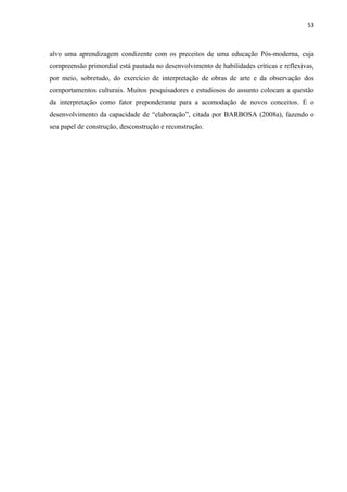 53



alvo uma aprendizagem condizente com os preceitos de uma educação Pós-moderna, cuja
compreensão primordial está pautada no desenvolvimento de habilidades críticas e reflexivas,
por meio, sobretudo, do exercício de interpretação de obras de arte e da observação dos
comportamentos culturais. Muitos pesquisadores e estudiosos do assunto colocam a questão
da interpretação como fator preponderante para a acomodação de novos conceitos. É o
desenvolvimento da capacidade de “elaboração”, citada por BARBOSA (2008a), fazendo o
seu papel de construção, desconstrução e reconstrução.
 