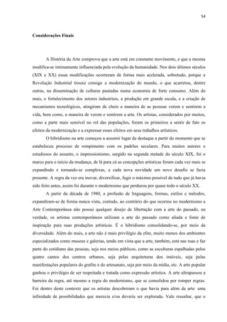 54



Considerações Finais




       A História da Arte comprova que a arte está em constante movimento, e que a mesma
modifica-se intimamente influenciada pela evolução da humanidade. Nos dois últimos séculos
(XIX e XX) essas modificações ocorreram de forma mais acelerada, sobretudo, porque a
Revolução Industrial trouxe consigo a modernização do mundo, o que acarretou, dentre
outras, na disseminação de culturas pautadas numa economia de forte consumo. Além do
mais, o fortalecimento dos setores industriais, a produção em grande escala, e a criação de
mecanismos tecnológicos, atingiram de cheio a maneira de as pessoas verem e sentirem a
vida, bem como, a maneira de verem e sentirem a arte. Os artistas, considerados por muitos,
como a parte mais sensível no rol das populações, foram os primeiros a sentir de fato os
efeitos da modernização e a expressar esses efeitos em seus trabalhos artísticos.
       O hibridismo na arte começou a assumir lugar de destaque a partir do momento que se
estabeleceu processo de rompimento com os padrões seculares. Para muitos autores e
estudiosos do assunto, o impressionismo, surgido na segunda metade do século XIX, foi o
marco para o início da mudança, de lá para cá as concepções artísticas foram cada vez mais se
expandindo e tornando-se complexas, a cada nova novidade um novo desafio se fazia
presente. A regra da vez era inovar, diversificar, fugir o máximo possível de tudo que já havia
sido feito antes, assim foi durante o modernismo que perdurou por quase todo o século XX.
       A partir da década de 1980, a profusão de linguagens, formas, estilos e métodos,
expandiram-se de forma nunca vista, contudo, ao contrário do que ocorreu no modernismo a
Arte Contemporânea não possui qualquer desejo de libertação com a arte do passado, na
verdade, os artistas contemporâneos utilizam a arte do passado como aliada e fonte de
inspiração para suas produções artísticas. É o hibridismo consolidando-se, por meio da
diversidade. Além do mais, a arte não é mais privilégio da elite, muito menos dos ambientes
especializados como museus e galerias, tendo em vista que a arte, também, está nas ruas e faz
parte do cotidiano das pessoas, seja nos meios públicos, como as esculturas espalhadas pelos
quatro cantos dos centros urbanos, seja pelas arquiteturas dos imóveis, seja pelas
manifestações populares do grafite e do artesanato, seja por meio da mídia, etc. A arte popular
ganhou o privilégio de ser respeitada e tratada como expressão artística. A arte ultrapassou a
barreira da regra, até mesmo a regra do modernismo, que se consolidou por romper regras.
Foi dentro deste contexto que os artistas descobriram o que havia para além da arte: uma
infinidade de possibilidades que merecia e/ou deveria ser explorada. Vale ressaltar, que o
 