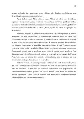 55



avanço acelerado das tecnologias nestas últimas três décadas, possibilitaram uma
diversificação maior nos processos criativos.
       Neste final de século XX e início de século XXI, a arte não é mais dividida ou
separada por Movimentos, como ocorria no passado, tendo em vista a grande diversidade
existente na atualidade. Entretanto, as características da arte atual, possivelmente, poderão ser
melhores analisadas e identificadas no futuro e, talvez, a partir daí, surjam às separações por
Movimentos.
       Entretanto, enquanto as definições e os conceitos da Arte Contemporânea, ou Arte de
Vanguarda, ou Arte Pós-moderna (as denominações dependem muito de como cada
pesquisador e/ou especialista trata do assunto na atualidade) não se consolidam, os estudos e
as observações restringem-se ao campo das hipóteses. É assim que a maioria dos especialistas
em educação vem tratando na atualidade a questão do ensino de Arte Contemporânea no
cenário do ensino básico e acadêmico. Muitos desses especialistas concordam em um ponto
fundamental, o qual, pode se configurar como ponto de partida para o estudo da Arte
Contemporânea, cujo embasamento está pautado na observação e interpretação da Obra de
Arte, bem como na análise dos contextos sócio-culturais, tanto o contexto da obra
observada/analisada quanto o contexto do observador.
       Portanto, ensinar Arte Contemporânea no cenário escolar ainda é um desafio, tendo
em vista a complexidade do problema, sobretudo, por conta das configurações híbridas da
Arte na atualidade, e pela falta de conceitos contundentes que proporcionem um
direcionamento mais efetivo, porém é um desafio possível, como vimos nos relatos dos
autores supracitados, alguns deles já levantam essa possibilidade, oferecendo exemplos
metodológicos como vimos no capítulo anterior.
 