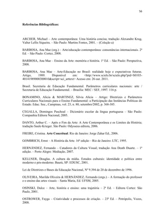 56



Referências Bibliográficas:



ARCHER, Michael – Arte contemporânea: Uma história concisa; tradução Alexandre Krug,
Valter Lellis Siqueira. – São Paulo: Martins Fontes, 2001. – (Coleção a)

BARBOSA, Ana Mae (org.) – Arte/educação contemporânea: consonâncias internacionais. 2ª
Ed. – São Paulo: Cortez, 2008.

BARBOSA, Ana Mae – Ensino da Arte: memória e história. 1ª Ed. – São Paulo: Perspectiva,
2008.

BARBOSA, Ana Mae – Arte-Educação no Brasil: realidade hoje e expectativas futuras.
Artigo,   1989.   Disponível       em:     <http://www.scielo.br/scielo.php?pid=S0103-
40141989000300010&script=sci_arttext> Acesso em: 26 out. 2011.

Brasil. Secretaria de Educação Fundamental. Parâmetros curriculares nacionais: arte /
Secretaria de Educação Fundamental. – Brasília: MEC / SEF, 1997. 116 p.

BONAMINO, Alicia & MARTINEZ, Silvia Alícia – Artigo: Diretrizes e Parâmetros
Curriculares Nacionais para o Ensino Fundamental: a Participação das Instâncias Políticas do
Estado. Educ. Soc., Campinas, vol. 23, n. 80, setembro/2002, p. 368-385.

CEGALLA, Domingos Paschoal – Dicionário escolar da língua portuguesa – São Paulo:
Companhia Editora Nacional, 2005.

DANTO, Arthur C. – Após o Fim da Arte: A Arte Contemporânea e os Limites da História;
tradução Saulo Krieger. São Paulo: Odysseus editora, 2006.

FREIRE, Cristina. Arte Conceitual. Rio de Janeiro: Jorge Zahar Ed., 2006.

GOMBRICH, Ernst – A História da Arte. 16ª edição – Rio de Janeiro: LTC, 1995.

HERNÁNDEZ, Fernando – Catadores da Cultura Visual; tradução Ana Death Duarte. – 1ª
edição. – Porto Alegre: Mediação, 2007.

KELLNER, Douglas. A cultura da mídia. Estudos culturais: identidade e política entre
moderno e pós-moderno. Baurú, SP: EDUSC, 2001.

Lei de Diretrizes e Bases da Educação Nacional, Nº 9.394 de 20 de dezembro de 1996.

OLIVEIRA, Marilda Oliveira & HERNÁNDEZ, Fernando (orgs.) – A formação do professor
e o ensino das artes visuais – Santa Maria, Ed. UFSM, 2005.

OSINSKI, Dulce – Arte, história e ensino: uma trajetória – 2ª Ed. – Editora Cortez: São
Paulo, 2001.

OSTROWER, Fayga – Criatividade e processos de criação. – 23ª Ed. – Petrópolis, Vozes,
2008.
 