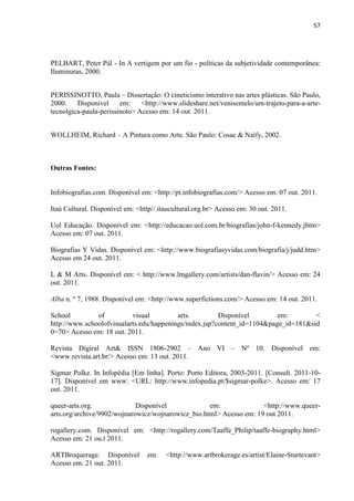 57




PELBART, Peter Pál - In A vertigem por um fio - políticas da subjetividade contemporânea:
Iluminuras, 2000.


PERISSINOTTO, Paula – Dissertação: O cineticismo interativo nas artes plásticas. São Paulo,
2000.    Disponível     em:    <http://www.slideshare.net/venisemelo/um-trajeto-para-a-arte-
tecnolgica-paula-perissinoto> Acesso em: 14 out. 2011.


WOLLHEIM, Richard – A Pintura como Arte. São Paulo: Cosac & Naify, 2002.



Outras Fontes:


Infobiografias.com. Disponível em: <http://pt.infobiografias.com/> Acesso em: 07 out. 2011.

Itaú Cultural. Disponível em: <http//.itaucultural.org.br> Acesso em: 30 out. 2011.

Uol Educação. Disponível em: <http://educacao.uol.com.br/biografias/john-f-kennedy.jhtm>
Acesso em: 07 out. 2011.

Biografias Y Vidas. Disponível em: <http://www.biografiasyvidas.com/biografia/j/judd.htm>
Acesso em 24 out. 2011.

L & M Arts. Disponível em: < http://www.lmgallery.com/artists/dan-flavin/> Acesso em: 24
out. 2011.

Alba n. º 7, 1988. Disponível em: <http://www.superfictions.com/> Acesso em: 14 out. 2011.

School         of          visual         arts.         Disponível        em:        <
http://www.schoolofvisualarts.edu/happenings/index.jsp?content_id=1104&page_id=181&sid
0=70> Acesso em: 18 out. 2011.

Revista Digiral Art& ISSN 1806-2902 – Ano VI – Nº 10. Disponível em:
<www.revista.art.br/> Acesso em: 13 out. 2011.

Sigmar Polke. In Infopédia [Em linha]. Porto: Porto Editora, 2003-2011. [Consult. 2011-10-
17]. Disponível em www: <URL: http://www.infopedia.pt/$sigmar-polke>. Acesso em: 17
out. 2011.

queer-arts.org.              Disponível             em:              <http://www.queer-
arts.org/archive/9902/wojnarowicz/wojnarowicz_bio.html> Acesso em: 19 out 2011.

rogallery.com. Disponível em: <http://rogallery.com/Taaffe_Philip/taaffe-biography.html>
Acesso em: 21 ou.t 2011.

ARTBroquerage. Disponível        em:    <http://www.artbrokerage.es/artist/Elaine-Sturtevant>
Acesso em: 21 out. 2011.
 