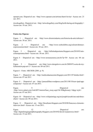 58




openart.com. Disponível em: <http://www.openart.com/artistas/sherri-levine> Acesso em: 21
out. 2011.

rtworksgallery. Disponível em: <http://artworksgallery.com/blog/keith-haring-art-biography/>
Acesso em: 18 out. 2011.



Fontes das Figuras:

Figura 1 – Disponível em: <http://www.diretoriodearte.com/historia-da-arte/cubismo/>
Acesso em: 30 set. 2011.

Figura     2    –    Disponível     em:      <http://www.webexhibits.org/colorart/abstract-
expressionism.html> Acesso em: 30 out. 2011.

Figura 3 – Disponível em: <http://infinitudepostuma.blogspot.com/2010/03/arte-
contemporanea.html> Acesso em: 30 out. 2011.

Figura 4 – Disponível em: <http://www.texturasonora.com.br/?p=58> Acesso em: 04 out
2011.

Figura 5 – Disponível em:<http://www.designlovrs.com.br/2009/07/a-arte-de-roy-
lichtenstein-pop-art-1/> Acesso em: 04 out 2011.

Figura 6 – Fonte: ARCHER (2001, p. 9).

Figura 7 – Disponível em: <http://medicodaamazonia.blogspot.com/2011/07/doidos.html>
Acesso em: 07 out 2011

Figura 8 – Disponível em: <http://jamesalliban.wordpress.com/2011/08/10/new-ipad-app-
composite/> Acesso em: 07 out 2011.

Figura                9                –                 Disponível              em:
<http://www.askart.com/AskART/interest/base_essay.aspx?id=89&glossary=1&pg=style>
Acesso em: 07 out 2011.

Figura 10 – Disponível em: <http://www.wikipaintings.org/en/joseph-kosuth/one-and-three-
chairs> Acesso em: 09 out 2011.

Figura 11 – Disponível em: <http://thosebeats.blogspot.com/2010/08/francesco-clemente-
interview.html> Acesso em: 15 out 2011.

Figura                  12                –               Disponível                    em:
<http://digitalimagingandphotography.blogspot.com/2010/02/david-wojnarowicz.html>
Acesso em: 15 out 2011.
 