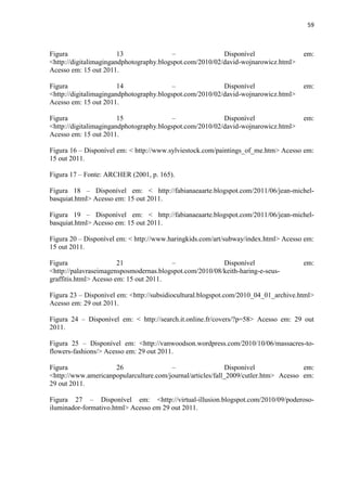 59



Figura                  13                –               Disponível                 em:
<http://digitalimagingandphotography.blogspot.com/2010/02/david-wojnarowicz.html>
Acesso em: 15 out 2011.

Figura                  14                –               Disponível                 em:
<http://digitalimagingandphotography.blogspot.com/2010/02/david-wojnarowicz.html>
Acesso em: 15 out 2011.

Figura                  15                –               Disponível                 em:
<http://digitalimagingandphotography.blogspot.com/2010/02/david-wojnarowicz.html>
Acesso em: 15 out 2011.

Figura 16 – Disponível em: < http://www.sylviestock.com/paintings_of_me.htm> Acesso em:
15 out 2011.

Figura 17 – Fonte: ARCHER (2001, p. 165).

Figura 18 – Disponível em: < http://fabianaeaarte.blogspot.com/2011/06/jean-michel-
basquiat.html> Acesso em: 15 out 2011.

Figura 19 – Disponível em: < http://fabianaeaarte.blogspot.com/2011/06/jean-michel-
basquiat.html> Acesso em: 15 out 2011.

Figura 20 – Disponível em: < http://www.haringkids.com/art/subway/index.html> Acesso em:
15 out 2011.

Figura                  21              –                Disponível                  em:
<http://palavraseimagensposmodernas.blogspot.com/2010/08/keith-haring-e-seus-
graffitis.html> Acesso em: 15 out 2011.

Figura 23 – Disponível em: <http://subsidiocultural.blogspot.com/2010_04_01_archive.html>
Acesso em: 29 out 2011.

Figura 24 – Disponível em: < http://search.it.online.fr/covers/?p=58> Acesso em: 29 out
2011.

Figura 25 – Disponível em: <http://vanwoodson.wordpress.com/2010/10/06/massacres-to-
flowers-fashions/> Acesso em: 29 out 2011.

Figura               26                 –                    Disponível              em:
<http://www.americanpopularculture.com/journal/articles/fall_2009/cutler.htm> Acesso em:
29 out 2011.

Figura 27 – Disponível em: <http://virtual-illusion.blogspot.com/2010/09/poderoso-
iluminador-formativo.html> Acesso em 29 out 2011.
 
