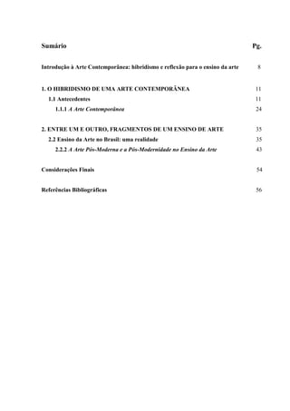Sumário                                                                        Pg.


Introdução à Arte Contemporânea: hibridismo e reflexão para o ensino da arte    8


1. O HIBRIDISMO DE UMA ARTE CONTEMPORÂNEA                                       11
  1.1 Antecedentes                                                              11
     1.1.1 A Arte Contemporânea                                                 24


2. ENTRE UM E OUTRO, FRAGMENTOS DE UM ENSINO DE ARTE                            35
  2.2 Ensino da Arte no Brasil: uma realidade                                   35
     2.2.2 A Arte Pós-Moderna e a Pós-Modernidade no Ensino da Arte             43


Considerações Finais                                                            54


Referências Bibliográficas                                                      56
 