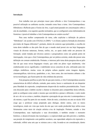 8



Introdução


       Este trabalho tem por princípio trazer para reflexão a Arte Contemporânea e sua
possível utilização no ambiente escolar, tomando como base o tema: Arte Contemporânea:
Hibridismo e Reflexão para o Ensino da Arte, o qual estará pautado em conceituações sobre a
arte da atualidade, e na seguinte questão norteadora, que se configurará como delimitadora de
fronteiras: é possível trabalhar a Arte Contemporânea no cenário escolar?
       Para uma melhor compreensão do tema, cabe explicitar a definição da palavra
“hibridismo”, de acordo com CEGALLA (2005): “s.m (Gram.) palavra formada de elementos
provindos de línguas diferentes”; portanto, dentro do contexto aqui pretendido, a escolha do
tema deste trabalho se deu pelo fato de que o mundo atual possui em seu bojo linguagens
visuais de diversas naturezas, formas, estilos, etc., as quais ainda estão em processo de
formação, sendo tratadas por diversos autores e pesquisadores como um grande ponto de
interrogação, visto que a Arte Contemporânea, por ser prática corrente, ainda não possui uma
definição em comum estabelecida. Portanto, o interesse pelo tema desta pesquisa deu-se pelo
fato de que essas novas linguagens visuais, que estão em pleno vigor atualmente, vêm
estabelecendo novos significados e redefinindo novos conceitos de arte, utilizando para isto
códigos simbólicos, muitas vezes da própria cultura popular como imagens digitais,
cinematográficas, televisivas, quadrinhos, e etc., bem como, dos movimentos urbanos e das
novas tecnologias, que fazem parte da vida cotidiana das pessoas.
       Esta pesquisa justifica-se pelo fato de que para muitos, a Arte Contemporânea assumiu
características de difícil reflexão, contudo, para outros, houve o sentimento de um despertar
para liberdade de expressão, completamente desprovida de modelos preestabelecidos. Trazer
esta discussão para o âmbito escolar e chamar os discentes para compartilhar desta reflexão,
pode se configurar como sendo o mesmo que convidá-los a pensar o diferente, o outro modo
de ser e de ver as coisas e, também, despertar a percepção de que esta arte é contemporânea a
ele mesmo, a qual faz parte do seu mundo. Além do mais, a docência em arte no século XXI
exige que o professor esteja preparado para dialogar, dentre outras, com os meios
tecnológicos, tendo em vista que muito da arte que vem sendo produzida hoje utiliza essas
ferramentas como meio de criação artística e/ou de inspiração. Portanto, estudar a Arte
Contemporânea, suas implicações e suas diversidades, é também estudar o momento
histórico, o desenvolvimento das tecnologias e a expressividade que dela provém e, também,
sua posição de rompimento com padrões seculares, sua capacidade subjetiva de expressão e,
sobretudo, refletir uma arte que se mistura com a vida, levando-se em consideração, dentre
 