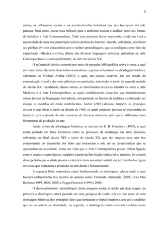 9



outras, as influencias sociais e os acontecimentos históricos que nos trouxeram até este
patamar, bem como, trazer essa reflexão para o ambiente escolar e analisar possíveis formas
de trabalhar a Arte Contemporânea. Todo esse processo faz-se necessário, tendo em vista a
necessidade de uma boa preparação teórico-prática do docente, visando, sobretudo, beneficiar
seu público alvo (os educandos) com a melhor aprendizagem, que se configura como fator de
capacitação reflexiva e crítica, diante das diversas linguagens artísticas embutidas na Arte
Contemporânea e, consequentemente, na Arte do século XXI.
       O referencial teórico ocorrerá por meio de pesquisa bibliográfica sobre o tema, a qual
utilizará como referencia duas linhas norteadoras: a primeira funda-se na abordagem histórica,
sobretudo de Michael Archer (2001), o qual, em poucas palavras, faz um estudo da
comunicação visual e das artes plásticas em particular, sobretudo, a partir da segunda metade
do século XX, ressaltando, dentre outros, os movimentos artísticos transitórios entre a Arte
Moderna e a Arte Contemporânea, as quais estabeleceram conexões que impulsionaram
outras formas de linguagens inovadoras, extrapolando os limites da moldura e colocando em
cheque os modelos até então estabelecidos. Archer (2001) destaca, também, os principais
artistas e suas obras a partir da década de 1960, os quais assumem postura revolucionária ao
trazerem para o mundo da arte materiais de diversas naturezas para serem utilizados como
ferramentas de produção de arte.
       Ainda dentro da abordagem histórica, os escritos de E. H. Gombrich (1995), o qual
estará pautado em fatos históricos sobre os processos de mudanças nas artes plásticas,
sobretudo, no final século XIX e início do século XX, que são cruciais para uma boa
compreensão do desenrolar dos fatos que trouxeram a arte até as características que se
apresentam na atualidade, tendo em vista que a Arte Contemporânea possui íntima ligação
com os avanços tecnológicos, surgidos a partir da Revolução Industrial e, também, foi a partir
desse período que o artista passou a valorizar mais sua subjetividade em detrimento das regras
artísticas que nortearam a produção de arte desde o Renascimento.
       A segunda linha norteadora estará fundamentada na abordagem educacional, a qual
buscará embasamento nos escritos de autores como: Fernando Hernandéz (2007), Ana Mae
Barbosa (1989, 2008, 2008) e Fayga Ostrower (1999 e 2008).
       O desenvolvimento metodológico desta pesquisa estará dividido em duas etapas: na
primeira a abordagem estará pautada em uma pesquisa de cunho teórico, por meio de uma
abordagem histórica dos principais fatos que nortearam e impulsionaram a arte até os padrões
que se encontram na atualidade; na segunda, a abordagem estará centrada também numa
 