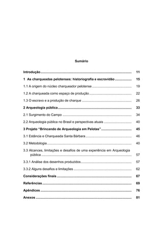 Sumário


Introdução ...................................................................................................    11

1 As charqueadas pelotenses: historiografia e escravidão ..................                                       15

1.1 A origem do núcleo charqueador pelotense ...........................................                          19

1.2 A charqueada como espaço de produção ..............................................                           22

1.3 O escravo e a produção de charque ......................................................                      26

2 Arqueologia pública ................................................................................            33

2.1 Surgimento do Campo ...........................................................................               34

2.2 Arqueologia pública no Brasil e perspectivas atuais ..............................                            40

3 Projeto “Brincando de Arqueologia em Pelotas” .................................                                 45

3.1 Estância e Charqueada Santa Bárbara ..................................................                        46

3.2 Metodologia ............................................................................................      40

3.3 Alcances, limitações e desafios de uma experiência em Arqueologia
     pública ..................................................................................................   57

3.3.1 Análise dos desenhos produzidos .......................................................                     57

3.3.2 Alguns desafios e limitações ...............................................................                62

Considerações finais .................................................................................            67

Referências .................................................................................................     69

Apêndices ...................................................................................................     76

Anexos ........................................................................................................   81
 