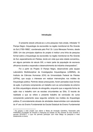 Introdução



       O presente estudo articula-se a uma pesquisa mais ampla, intitulada “O
Pampa Negro: Arqueologia da escravidão na região meridional do Rio Grande
do Sul (1780-1888)”, coordenada pelo Prof. Dr. Lúcio Menezes Ferreira, desde
2009. Um dos principais objetivos do projeto é instituir uma linha de pesquisa
formal sobre a Arqueologia da escravidão na região meridional do Rio Grande
do Sul, especialmente em Pelotas, tendo em vista que esta cidade concentrou,
em alguns períodos do século XIX, a maior parte da população de escravos
africanos durante a expansão e desenvolvimento da indústria charqueadora 1.
       Foi a partir do Projeto O Pampa Negro, desenvolvido pela equipe
Laboratório Multidisciplinar de Investigações Arqueológicas (LÂMINA), do
Instituto de Ciências Humanas (ICH) da Universidade Federal de Pelotas
(UFPel), que surgiu o interesse em realizar intervenções nos moldes da
Arqueologia pública. Partindo desse pressuposto, foram pensadas duas formas
de ação. A primeira compreende um trabalho com as comunidades do entorno
do Sítio arqueológico através de etnografia, enquanto que a segunda forma de
ação visa o trabalho com as escolas circundantes ao Sítio. O recorte de
realidade a que se refere o presente trabalho de conclusão de curso
compreende justamente essa segunda vertente nos moldes da Arqueologia
pública. É concretamente através de atividades desenvolvidas com estudantes
do 4º ano do Ensino Fundamental da Escola Estadual de Ensino Fundamental

1
   Foi graças a este projeto que obtive a Bolsa de Iniciação Científica, financiada pela
FAPERGS (Fundação de Amparo à Pesquisa do Estado do Rio Grande do Sul) durante o
período 2010/2011, o que me permitiu participar com mais fôlego na pesquisa e mais
diretamente no tema.
 