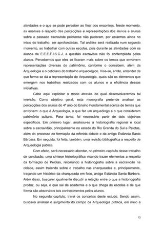 atividades e o que se pode perceber ao final dos encontros. Neste momento,
as análises a respeito das percepções e representações dos alunos e alunas
sobre o passado escravista pelotense não puderam, por estarmos ainda no
início do trabalho, ser aprofundadas. Tal análise será realizada num segundo
momento, ao trabalhar com outras escolas, pois durante as atividades com os
alunos da E.E.E.F.I.S.C.J. a questão escravista não foi contemplada pelos
alunos. Percebemos que eles se fixaram mais sobre os temas que envolvem
representações diversas do patrimônio, conforme o concebem, além da
Arqueologia e o cotidiano do trabalho arqueológico. Visa-se, então, entender de
que forma se dá a representação de Arqueologia, quais são os elementos que
emergem nos trabalhos realizados com os alunos e a eficiência dessas
iniciativas.
       Cabe aqui explicitar o modo através do qual desenvolveremos tal
imersão. Como objetivo geral, esta monografia pretende analisar as
percepções dos alunos do 4ª ano do Ensino Fundamental acerca de temas que
envolvem: o que é Arqueologia, o que faz um arqueólogo e o que consideram
patrimônio cultural. Para tanto, foi necessário partir de dois objetivos
específicos. Em primeiro lugar, analisou-se a historiografia regional e local
sobre a escravidão, principalmente no estado do Rio Grande do Sul e Pelotas,
além do processo de formação da referida cidade e da antiga Estância Santa
Bárbara. Em seguida, foi feita, também, uma revisão bibliográfica a respeito de
Arqueologia pública.
       Com efeito, será necessário abordar, no primeiro capítulo desse trabalho
de conclusão, uma síntese historiográfica visando trazer elementos a respeito
da formação de Pelotas, retomando a historiografia sobre a escravidão na
cidade, assim tratando sobre o trabalho nas charqueadas e, principalmente,
traçando um histórico da charqueada em foco, antiga Estância Santa Bárbara.
Além disso, buscarei igualmente discutir a relação entre o que a historiografia
produz, ou seja, o que sai da academia e o que chega às escolas e de que
forma são absorvidos tais conhecimentos pelos alunos.
       No segundo capítulo, trarei os conceitos deste estudo. Sendo assim,
buscarei analisar o surgimento do campo da Arqueologia pública, em meio a



                                                                             13
 