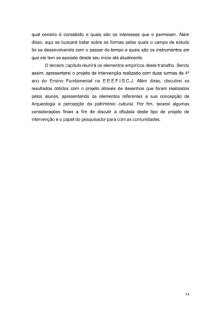 qual cenário é concebido e quais são os interesses que o permeiam. Além
disso, aqui se buscará tratar sobre as formas pelas quais o campo de estudo
foi se desenvolvendo com o passar do tempo e quais são os instrumentos em
que ele tem se apoiado desde seu início até atualmente.
      O terceiro capítulo reunirá os elementos empíricos deste trabalho. Sendo
assim, apresentarei o projeto de intervenção realizado com duas turmas de 4º
ano do Ensino Fundamental na E.E.E.F.I.S.C.J. Além disso, discutirei os
resultados obtidos com o projeto através de desenhos que foram realizados
pelos alunos, apresentando os elementos referentes a sua concepção de
Arqueologia e percepção do patrimônio cultural. Por fim, tecerei algumas
considerações finais a fim de discutir a eficácia deste tipo de projeto de
intervenção e o papel do pesquisador para com as comunidades.




                                                                            14
 