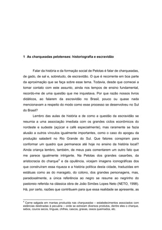 1 As charqueadas pelotenses: historiografia e escravidão



       Falar da história e da formação social de Pelotas é falar de charqueadas,
de gado, de sal e, sobretudo, de escravidão. O que é recorrente em boa parte
da aproximação que se faça sobre esse tema. Todavia, desde que comecei a
tomar contato com este assunto, ainda nos tempos de ensino fundamental,
recordo-me de uma questão que me inquietava. Por que razão nossos livros
didáticos, ao falarem da escravidão no Brasil, pouco ou quase nada
mencionavam a respeito do modo como esse processo se desenvolveu no Sul
do Brasil?
       Lembro das aulas de história e de como a questão da escravidão se
resumia a uma associação imediata com os grandes ciclos econômicos do
nordeste e sudeste (açúcar e café especialmente), mas raramente se fazia
alusão a outros vínculos igualmente importantes, como o caso do apogeu da
produção saladeril no Rio Grande do Sul. Que fatores conspiram para
conformar um quadro que permanece até hoje no ensino da história local?
Ainda criança lembro, também, de meus pais comentarem um outro fato que
me parece igualmente intrigante. Na Pelotas dos grandes casarões, da
aristocracia do charque4 e da opulência, vicejam imagens iconográficas dos
que construíram essa riqueza e a história política desta cidade, traduzidas em
estátuas como as do maragato, do colono, dos grandes personagens, mas,
paradoxalmente, a única referência ao negro se resume ao negrinho do
pastoreio referida na clássica obra de João Simões Lopes Neto (NETO, 1998).
Há, por certo, razões que contribuem para que essa realidade se apresente, as


4
 Carne salgada em mantas produzida nas charqueadas – estabelecimentos associados com
estâncias destinadas à pecuária – onde se extraíam diversos produtos, dentre eles o charque,
sebos, couros secos, línguas, chifres, cascos, graxas, ossos queimados, etc.
 
