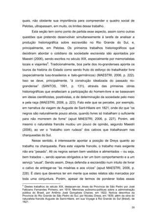 quais, não obstante sua importância para compreender o quadro social de
Pelotas, ultrapassam, em muito, os limites desse trabalho.
       Esta seção tem como ponto de partida esse aspecto, assim como outras
questões que pretendo desenvolver simultaneamente à tarefa de analisar a
produção historiográfica sobre escravidão no Rio Grande do Sul, e,
principalmente, em Pelotas. Os primeiros trabalhos historiográficos que
decidiram abordar o cotidiano da sociedade escravista são apontados por
Maestri (2006), sendo escritos no século XIX, especialmente por memorialistas
locais e viajantes5. Tradicionalmente, boa parte dos rio-grandenses aponta os
louros da história do Estado como sendo fruto do esforço do trabalhador livre
(especialmente luso-brasileiros e ítalo-germânicos) (MAESTRI, 2006, p. 222).
Isso se deve, principalmente, “à construção idealizada do passado rio-
grandense”     (SANTOS,       1991,     p.   131),   através     das    primeiras    obras
historiográficas que enalteciam a participação do homem-livre e se baseavam
em ideias cientificistas, positivistas, e de determinação da sociedade pelo meio
e pela raça (MAESTRI, 2006, p. 223). Fato este que se percebe, por exemplo,
em narrativa da viagem de Auguste de Sant-Hilaire em 1821, onde diz que “os
negros são naturalmente pouco ativos, quando livres só trabalham o suficiente
para não morrerem de fome” (apud MAESTRI, 2006, p. 227). Porém, até
mesmo o naturalista francês mudou um pouco de opinião, segundo Maestri
(2006), ao ver o “trabalho com rudeza” dos cativos que trabalhavam nas
charqueadas do Sul.
       Nesse sentido, é interessante apontar a posição de Dreys quanto ao
trabalho na charqueada. Para este viajante francês, o trabalho mais exigente
não era “pesado”. Ali os negros seriam bem vestidos e alimentados – ou seja,
bem tratados –, sendo apenas obrigados a ter um bom comportamento e a um
serviço “usual”. Sendo assim, Dreys defendia a escravidão num intuito de livrar
o cativo de entregar-se “às misérias e aos vícios” (apud MAESTRI, 2006, p.
228). É claro que devemos ter em mente que estes relatos são marcados por
toda uma conjuntura. Porém, apesar de termos de ponderar todas essas

5
 Destes trabalhos do século XIX, destacam-se: Anais da Província de São Pedro por José
Feliciano Fernandes Pinheiro, em 1819; Memórias ecônomo-políticas sobre a administração
pública do Brasil, por Antônio José Gonçalves Chaves, em 1822; Notícia descritiva da
Província do Rio Grande de São Pedro do Sul, por Nicolau Dreys, em 1839; além da obra do
naturalista francês Auguste de Saint-Hilaire, em sua Voyage à Rio Grande do Sul (Brésil), de
1821.

                                                                                         16
 