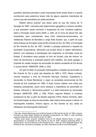 questões, devemos perceber o quão importantes foram essas obras e o quanto
contribuíram para podermos lançar mão de alguns aspectos importantes de
outrora que são abordados por estes escritores.
       Maestri elenca autores6 que fazem parte do que ele chama de “A
Geração de 1880”, marcados pelo determinismo geográfico e racismo científico
e que assinalam nesse momento o surgimento de uma “narrativa orgânica”
sobre a formação social sulina (2006, p. 229). Já no início do século XX, são
importantes para compreender essa linha tradicional-conservadora, os
intelectuais Rubens de Barcellos e Jorge Salis Goulart, que, a partir de suas
obras Esboço da formação social do Rio Grande do Sul, de 1955, e A formação
do Rio Grande do Sul, de 1927, mantêm a posição tradicional a respeito da
sociedade rio-grandense, afirmando sua pureza étnica e origem latifundiário-
pastoril, com destaque à participação dos imigrantes na formação social do
Estado. É elucidativa essa posição no livro de Goulart, pois ele retoma “os
mitos da democracia e produção pastoril sem trabalho, aos quais agregou a
proposta do caráter benigno da escravidão do destino excelente do Sul devido
à ‘pureza étnica’” (MAESTRI, 2006, p. 235).
       Um giro foi dado na produção historiográfica a respeito da escravidão no
Rio Grande do Sul a partir das décadas de 1960 e 1970. Nesse contexto,
merece destaque a tese de Fernando Henrique Cardoso, Capitalismo e
escravidão no Brasil Meridional: o negro na sociedade escravocrata do Rio
Grande do Sul, publicada em 1962. O autor buscou realizar uma crítica aos
trabalhos precedentes, assim como destacar a importância da escravidão no
Estado, criticando a “democracia pastoril” e a visão tradicional da “escravidão
benigna” (MAESTRI, 2006, p. 239). Porém, segundo Maestri, a mudança
substancial se deu a partir da década seguinte (1970). Nesse momento, além
da transformação na ótica da escravidão, este mesmo tema passa a crescer na
historiografia brasileira, embora alguns, no Rio Grande do Sul, ainda se
utilizassem da historiografia tradicional7.

6
  São eles: Alcides Mendonça Lima (História Popular do Rio Grande do Sul, de 1882); Joaquim
Francisco de Assis Brasil (História da república rio-grandense, de 1882); e João Cezimbra
Jacques (Costumes do Rio Grande do Sul, de 1883).
7
  Fazem parte desse conjunto, trabalhos como os de Cláudio Moreira Bento, O negro e
descendentes na sociedade do Rio Grande do Sul de 1976; Verônica Aparecida Monti, O
abolicionismo: sua hora decisiva no Rio Grande do Sul – 1884, de 1978; Margareth Bakos, Rio
Grande do Sul: escravismo e abolição, de 1982. Este último se filia à nova historiografia.

                                                                                        17
 