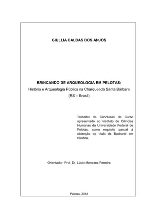 GIULLIA CALDAS DOS ANJOS




    BRINCANDO DE ARQUEOLOGIA EM PELOTAS:
História e Arqueologia Pública na Charqueada Santa Bárbara
                        (RS – Brasil)




                              Trabalho de Conclusão de Curso
                              apresentado ao Instituto de Ciências
                              Humanas da Universidade Federal de
                              Pelotas, como requisito parcial à
                              obtenção do título de Bacharel em
                              História.




          Orientador: Prof. Dr. Lúcio Menezes Ferreira




                         Pelotas, 2012
 