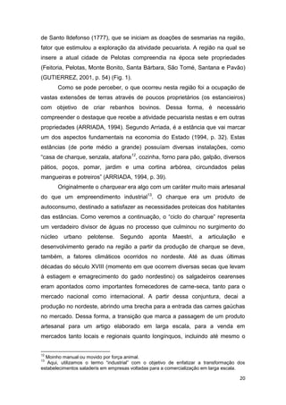 de Santo Ildefonso (1777), que se iniciam as doações de sesmarias na região,
fator que estimulou a exploração da atividade pecuarista. A região na qual se
insere a atual cidade de Pelotas compreendia na época sete propriedades
(Feitoria, Pelotas, Monte Bonito, Santa Bárbara, São Tomé, Santana e Pavão)
(GUTIERREZ, 2001, p. 54) (Fig. 1).
       Como se pode perceber, o que ocorreu nesta região foi a ocupação de
vastas extensões de terras através de poucos proprietários (os estancieiros)
com objetivo de criar rebanhos bovinos. Dessa forma, é necessário
compreender o destaque que recebe a atividade pecuarista nestas e em outras
propriedades (ARRIADA, 1994). Segundo Arriada, é a estância que vai marcar
um dos aspectos fundamentais na economia do Estado (1994, p. 32). Estas
estâncias (de porte médio a grande) possuíam diversas instalações, como
“casa de charque, senzala, atafona12, cozinha, forno para pão, galpão, diversos
pátios, poços, pomar, jardim e uma cortina arbórea, circundados pelas
mangueiras e potreiros” (ARRIADA, 1994, p. 39).
       Originalmente o charquear era algo com um caráter muito mais artesanal
do que um empreendimento industrial13. O charque era um produto de
autoconsumo, destinado a satisfazer as necessidades proteicas dos habitantes
das estâncias. Como veremos a continuação, o “ciclo do charque” representa
um verdadeiro divisor de águas no processo que culminou no surgimento do
núcleo   urbano     pelotense.    Segundo     aponta    Maestri,    a   articulação   e
desenvolvimento gerado na região a partir da produção de charque se deve,
também, a fatores climáticos ocorridos no nordeste. Até as duas últimas
décadas do século XVIII (momento em que ocorrem diversas secas que levam
à estiagem e emagrecimento do gado nordestino) os salgadeiros cearenses
eram apontados como importantes fornecedores de carne-seca, tanto para o
mercado nacional como internacional. A partir dessa conjuntura, decai a
produção no nordeste, abrindo uma brecha para a entrada das carnes gaúchas
no mercado. Dessa forma, a transição que marca a passagem de um produto
artesanal para um artigo elaborado em larga escala, para a venda em
mercados tanto locais e regionais quanto longínquos, incluindo até mesmo o


12
  Moinho manual ou movido por força animal.
13
   Aqui, utilizamos o termo “industrial” com o objetivo de enfatizar a transformação dos
estabelecimentos saladeris em empresas voltadas para a comercialização em larga escala.

                                                                                      20
 