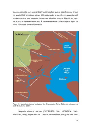 exterior, coincide com as grandes transformações que se assiste desde o final
do século XVIII e início do século XIX nesta região (e também no nordeste), até
então dominada pela produção de grandes rebanhos bovinos. Mas há um outro
aspecto que deve ser destacado. É justamente nesse contexto que a figura de
Pinto Martins se torna emblemática.




Figura 1 – Mapa ilustrativo da localização das Charqueadas. Fonte: Elaborado pela autora a
partir de Gutierrez (2001).


       Segundo diversos autores (GUTIERREZ, 2001; OGNIBENI, 2005;
MAESTRI, 1984), foi por volta de 1780 que o comerciante português José Pinto


                                                                                       21
 