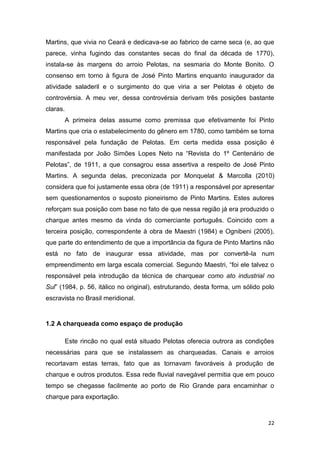 Martins, que vivia no Ceará e dedicava-se ao fabrico de carne seca (e, ao que
parece, vinha fugindo das constantes secas do final da década de 1770),
instala-se às margens do arroio Pelotas, na sesmaria do Monte Bonito. O
consenso em torno à figura de José Pinto Martins enquanto inaugurador da
atividade saladeril e o surgimento do que viria a ser Pelotas é objeto de
controvérsia. A meu ver, dessa controvérsia derivam três posições bastante
claras.
          A primeira delas assume como premissa que efetivamente foi Pinto
Martins que cria o estabelecimento do gênero em 1780, como também se torna
responsável pela fundação de Pelotas. Em certa medida essa posição é
manifestada por João Simões Lopes Neto na “Revista do 1º Centenário de
Pelotas”, de 1911, a que consagrou essa assertiva a respeito de José Pinto
Martins. A segunda delas, preconizada por Monquelat & Marcolla (2010)
considera que foi justamente essa obra (de 1911) a responsável por apresentar
sem questionamentos o suposto pioneirismo de Pinto Martins. Estes autores
reforçam sua posição com base no fato de que nessa região já era produzido o
charque antes mesmo da vinda do comerciante português. Coincido com a
terceira posição, correspondente à obra de Maestri (1984) e Ognibeni (2005),
que parte do entendimento de que a importância da figura de Pinto Martins não
está no fato de inaugurar essa atividade, mas por convertê-la num
empreendimento em larga escala comercial. Segundo Maestri, “foi ele talvez o
responsável pela introdução da técnica de charquear como ato industrial no
Sul” (1984, p. 56, itálico no original), estruturando, desta forma, um sólido polo
escravista no Brasil meridional.


1.2 A charqueada como espaço de produção

          Este rincão no qual está situado Pelotas oferecia outrora as condições
necessárias para que se instalassem as charqueadas. Canais e arroios
recortavam estas terras, fato que as tornavam favoráveis à produção de
charque e outros produtos. Essa rede fluvial navegável permitia que em pouco
tempo se chegasse facilmente ao porto de Rio Grande para encaminhar o
charque para exportação.



                                                                               22
 
