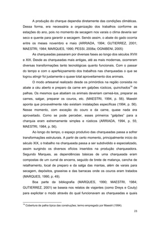 A produção do charque dependia diretamente das condições climáticas.
Dessa forma, era necessária a organização dos trabalhos conforme as
estações do ano, pois no momento de secagem nos varais o clima deveria ser
seco e quente para garantir a secagem. Sendo assim, o abate do gado ocorria
entre os meses novembro e maio (ARRIADA, 1994; GUTIERREZ, 2001;
MAESTRI, 1984; MARQUES, 1990; PESSI, 2008a; OGNIBENI, 2005)
          As charqueadas passaram por diversas fases ao longo dos séculos XVIII
e XIX. Desde as charqueadas mais antigas, até as mais modernas, ocorreram
diversas transformações tanto tecnológicas quanto funcionais. Com o passar
do tempo e com o aperfeiçoamento dos trabalhos nas charqueadas o que se
logrou atingir foi justamente o quase total aproveitamento dos animais.
          O modo artesanal realizado desde os primórdios na região consistia no
abate a céu aberto e preparo da carne em galpões rústicos, quinchados14 de
palhas. Os mesmos que abatiam os animais deveriam carneá-los, preparar as
carnes, salgar, preparar os couros, etc. (MAESTRI, 1994, p. 56). Maestri
aponta que provavelmente não existiam instalações específicas (1994, p. 56).
Nesse momento, com exceção do couro e da carne, quase nada era
aproveitado. Como se pode perceber, esses primeiros “galpões” para a
charquia eram extremamente simples e rústicos (ARRIADA, 1994, p. 55;
MAESTRI, 1984, p. 56).
          Ao longo do tempo, o espaço produtivo das charqueadas passa a sofrer
transformações estruturais. A partir de certo momento, principalmente início do
século XIX, o trabalho na charqueada passa a ser subdividido e especializado,
assim surgindo os diversos ofícios inseridos na produção charqueadora.
Segundo Marques, as dependências básicas de uma charqueada eram
compostas de um curral de encerra, seguido de brete de matança, cancha de
retalhamento, local de preparo e da salga das mantas, além de varais para
secagem, depósitos, graxeiras e das barracas onde os couros eram tratados
(MARQUES, 1990, p. 49).
          Boa    parte    da   bibliografia    (MARQUES,        1990;    MAESTRI,     1984;
GUTIERREZ, 2001) se baseia nos relatos de viajantes (como Dreys e Couty)
para explicitar o modo através do qual funcionavam as charqueadas e quais


14
     Cobertura de palha típica das construções; termo empregado por Maestri (1994).

                                                                                         23
 
