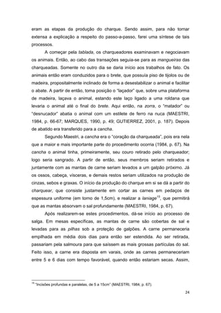 eram as etapas da produção do charque. Sendo assim, para não tornar
extensa a explicação a respeito do passo-a-passo, farei uma síntese de tais
processos.
          A começar pela tablada, os charqueadores examinavam e negociavam
os animais. Então, ao cabo das transações seguia-se para as mangueiras das
charqueadas. Somente no outro dia se daria início aos trabalhos de fato. Os
animais então eram conduzidos para o brete, que possuía piso de tijolos ou de
madeira, propositalmente inclinado de forma a desestabilizar o animal e facilitar
o abate. A partir de então, toma posição o “laçador” que, sobre uma plataforma
de madeira, laçava o animal, estando este laço ligado a uma roldana que
levaria o animal até o final do brete. Aqui então, na zorra, o “matador” ou
“desnucador” abatia o animal com um estilete de ferro na nuca (MAESTRI,
1984, p. 66-67; MARQUES, 1990, p. 49; GUTIERREZ, 2001, p. 187). Depois
de abatido era transferido para a cancha.
          Segundo Maestri, a cancha era o “coração da charqueada”, pois era nela
que a maior e mais importante parte do procedimento ocorria (1984, p. 67). Na
cancha o animal tinha, primeiramente, seu couro retirado pelo charqueador;
logo seria sangrado. A partir de então, seus membros seriam retirados e
juntamente com as mantas de carne seriam levados a um galpão próximo. Já
os ossos, cabeça, vísceras, e demais restos seriam utilizados na produção de
cinzas, sebos e graxas. O início da produção do charque em si se dá a partir do
charquear, que consiste justamente em cortar as carnes em pedaços de
espessura uniforme (em torno de 1,5cm), e realizar a laniage15, que permitirá
que as mantas absorvam o sal profundamente (MAESTRI, 1984, p. 67).
          Após realizarem-se estes procedimentos, dá-se início ao processo de
salga. Em mesas específicas, as mantas de carne são cobertas de sal e
levadas para as pilhas sob a proteção de galpões. A carne permaneceria
empilhada em média dois dias para então ser estendida. Ao ser retirada,
passariam pela salmoura para que saíssem as mais grossas partículas do sal.
Feito isso, a carne era disposta em varais, onde as carnes permaneceriam
entre 5 e 6 dias com tempo favorável, quando então estariam secas. Assim,




15
     “Incisões profundas e paralelas, de 5 a 15cm” (MAESTRI, 1984, p. 67).

                                                                              24
 