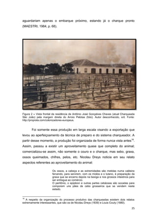 aguardariam apenas o embarque próximo, estando já o charque pronto
(MAESTRI, 1984, p. 68).




Figura 2 – Vista frontal da residência de Antônio José Gonçalves Chaves (atual Charqueada
São João) pela margem direita do Arroio Pelotas (foto). Autor desconhecido, s/d. Fonte:
http://proprata.com/colonizadores-europeus.


       Foi somente essa produção em larga escala visando a exportação que
levou ao aperfeiçoamento da técnica de preparo e do sistema charqueador. A
partir desse momento, a produção foi organizada de forma nunca vista antes16.
Assim, passou a existir um aproveitamento quase que completo do animal;
comercializou-se assim, não somente o couro e o charque, mas sebo, graxa,
ossos queimados, chifres, pelos, etc. Nicolau Dreys noticia em seu relato
aspectos referentes ao aproveitamento do animal:

                       Os ossos, a cabeça e as extremidades são metidas numa caldeira
                       fervendo, para servirem, com os miolos e o tutano, à preparação da
                       graxa que se encerra depois na bexiga e nos grossos intestinos para
                       ser entregue ao comércio.
                       O peritônio, o epiploon e outras partes cebáceas são socadas para
                       comporem uns pães de cebo grosseiros que se vendem neste
                       estado.


16
   A respeito da organização do processo produtivo das charqueadas existem dois relatos
extremamente interessantes, que são os de Nicolau Dreys (1839) e Louis Couty (1880).

                                                                                       25
 