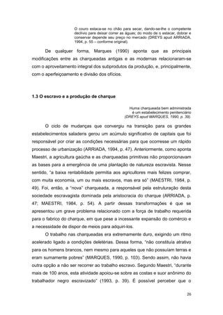 O couro estaca-se no chão para secar, dando-se-lhe o competente
                     declívio para deixar correr as águas; do modo de o estacar, dobrar e
                     conservar depende seu preço no mercado (DREYS apud ARRIADA,
                     1994, p. 55 – conforme original).

      De qualquer forma, Marques (1990) aponta que as principais
modificações entre as charqueadas antigas e as modernas relacionaram-se
com o aproveitamento integral dos subprodutos da produção, e, principalmente,
com o aperfeiçoamento e divisão dos ofícios.



1.3 O escravo e a produção de charque

                                                    Huma charqueada bem administrada
                                                     é um estabelecimento penitenciário
                                                  (DREYS apud MARQUES, 1990, p. 39).

      O ciclo de mudanças que convergiu na transição para os grandes
estabelecimentos saladeris gerou um acúmulo significativo de capitais que foi
responsável por criar as condições necessárias para que ocorresse um rápido
processo de urbanização (ARRIADA, 1994, p. 47). Anteriormente, como aponta
Maestri, a agricultura gaúcha e as charqueadas primitivas não proporcionavam
as bases para a emergência de uma plantação de natureza escravista. Nesse
sentido, “a baixa rentabilidade permitia aos agricultores mais felizes comprar,
com muita economia, um ou mais escravos, mas era só” (MAESTRI, 1984, p.
49). Foi, então, a “nova” charqueada, a responsável pela estruturação desta
sociedade escravagista dominada pela aristocracia do charque (ARRIADA, p.
47; MAESTRI, 1984, p. 54). A partir dessas transformações é que se
apresentou um grave problema relacionado com a força de trabalho requerida
para o fabrico do charque, em que pese a incessante expansão do comércio e
a necessidade de dispor de meios para adquiri-los.
      O trabalho nas charqueadas era extremamente duro, exigindo um ritmo
acelerado ligado a condições deletérias. Dessa forma, “não constituía atrativo
para os homens brancos, nem mesmo para aqueles que não possuíam terras e
eram sumamente pobres” (MARQUES, 1990, p. 103). Sendo assim, não havia
outra opção a não ser recorrer ao trabalho escravo. Segundo Maestri, “durante
mais de 100 anos, esta atividade apoiou-se sobre as costas e suor anônimo do
trabalhador negro escravizado” (1993, p. 39). É possível perceber que o

                                                                                      26
 