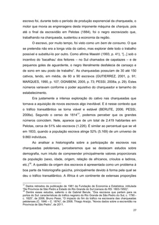 escravo foi, durante todo o período de produção exponencial da charqueada, o
motor que movia as engrenagens desta imponente máquina de charquia, pois
até o final da escravidão em Pelotas (1884), foi o negro escravizado que,
trabalhando na charqueada, sustentou a economia da região.
       O escravo, por muito tempo, foi visto como um bem de consumo. O que
se pretendia não era a longa vida do cativo, mas explorar dele todo o trabalho
possível e substituí-lo por outro. Como afirma Maestri (1993, p. 41), “[...] sob o
incentivo do ‘bacalhau’ dos feitores – no Sul chamados de capatazes – e de
pequenos goles de aguardente, o negro literalmente desfalecia de cansaço e
de sono em seu posto de trabalho”. As charqueadas possuíam de 30 até 150
cativos, tendo, em média, de 60 a 90 escravos (GUTIERREZ, 2001, p. 91;
MARQUES, 1990, p. 107; OGNIBENI, 2005, p. 73; PESSI, 2008a, p. 29). Estes
números variavam conforme o poder aquisitivo do charqueador e tamanho do
estabelecimento.
       Era justamente a intensa exploração do cativo nas charqueadas que
tornava a aquisição de novos escravos algo inevitável. E é nesse contexto que
o tráfico transatlântico se torna viável e estável (BERUTE, 2006; PESSI,
2008a). Segundo o censo de 181417, podemos perceber que os grandes
números coincidem. Nele, aparece que de um total de 2.419 habitantes em
Pelotas, cerca de 51% são escravos (1.226). É similar ao percentual que se vê
em 1833, quando a população escrava atinge 52% (5.169) de um universo de
9.860 indivíduos.
       Ao analisar a historiografia sobre a participação de escravos nas
charqueadas pelotenses, perceberemos que se destacam estudos sobre
demografia, num intuito de compreender principalmente valores proporcionais
da população (sexo, idade, origem, relação de africanos, crioulos e ladinos,
etc.)18. A questão da origem dos escravos é apresentada como um problema à
boa parte da historiografia gaúcha, principalmente devido à forma pela qual se
deu o tráfico transatlântico. A África é um continente de extensas proporções

17
   Dados retirados da publicação de 1981 da Fundação de Economia e Estatística, intitulada
“De Província de São Pedro a Estado do Rio Grande do Sul (censos do RS: 1803-1950)”.
18
   Dentre esses estudos, saliento o de Gabriel Berute, “Dos escravos que partem para os
portos do Sul: características do tráfico negreiro do Rio Grande de São Pedro do Sul, c. 1790 -
c. 1825”, de 2006; Bruno Pessi, “O impacto do fim do tráfico na escravaria das charqueadas
pelotenses (C. 1846 – C. 1874)”, de 2008; Thiago Araújo, “Novos dados sobre a escravidão na
Província de São Pedro”, de 2011.

                                                                                            27
 