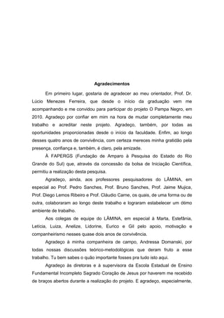 Agradecimentos

      Em primeiro lugar, gostaria de agradecer ao meu orientador, Prof. Dr.
Lúcio Menezes Ferreira, que desde o início da graduação vem me
acompanhando e me convidou para participar do projeto O Pampa Negro, em
2010. Agradeço por confiar em mim na hora de mudar completamente meu
trabalho e acreditar neste projeto. Agradeço, também, por todas as
oportunidades proporcionadas desde o início da faculdade. Enfim, ao longo
desses quatro anos de convivência, com certeza mereces minha gratidão pela
presença, confiança e, também, é claro, pela amizade.
      À FAPERGS (Fundação de Amparo à Pesquisa do Estado do Rio
Grande do Sul) que, através da concessão da bolsa de Iniciação Científica,
permitiu a realização desta pesquisa.
      Agradeço, ainda, aos professores pesquisadores do LÂMINA, em
especial ao Prof. Pedro Sanches, Prof. Bruno Sanches, Prof. Jaime Mujica,
Prof. Diego Lemos Ribeiro e Prof. Cláudio Carne, os quais, de uma forma ou de
outra, colaboraram ao longo deste trabalho e lograram estabelecer um ótimo
ambiente de trabalho.
      Aos colegas de equipe do LÂMINA, em especial à Marta, Estefânia,
Letícia, Luiza, Anelize, Lidorine, Eurico e Gil pelo apoio, motivação e
companheirismo nesses quase dois anos de convivência.
      Agradeço à minha companheira de campo, Andressa Domanski, por
todas nossas discussões teórico-metodológicas que deram fruto a esse
trabalho. Tu bem sabes o quão importante fosses pra tudo isto aqui.
      Agradeço às diretoras e à supervisora da Escola Estadual de Ensino
Fundamental Incompleto Sagrado Coração de Jesus por haverem me recebido
de braços abertos durante a realização do projeto. E agradeço, especialmente,
 