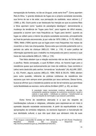 transposição da fronteira, na ida ao Uruguai, onde seria livre20. Como apontam
Reis & Silva, “o grande obstáculo às fugas era a própria sociedade escravista,
sua forma de ser e de estar, sua percepção da realidade, seus valores [...]”
(1989, p. 66). Outro ponto a ser destacado faz menção ao que os autores Reis
e Silva apontam como “quebra do paradigma ideológico”, demonstrando a
mudança da tendência às “fugas para fora”, para lugares de difícil acesso,
passando a ocorrer com mais frequência as “fugas para dentro”, quando as
fugas se voltam para o interior da própria sociedade escravista, principalmente
ao final do período escravocrata, já por volta de 1870 (1989, p. 71-72; MELLO,
1994). Mello (1994) aponta que as fugas eram mais frequentes nos meses de
novembro a maio nas charqueadas. Época esta que coincide justamente com o
período da safra do charque (MELLO, 1994, p. 118). O autor justifica tal
informação apontando que o trabalho na charqueada era para o escravo o que
havia de mais aviltante (MELLO, 1994, p. 119).
       Tais fatos atestam que a relação escravista não se deu de forma calma
e pacífica. Nesta concepção, a qual Al-Allam critica, só haveria lugar para a
resistência quase que exclusivamente por meio da violência. Caso contrário o
cativo seria destruído pelo senhor, tornando-se “aculturado” (AL-ALLAM, 2007,
p. 42). Porém, alguns autores (MELLO, 1994; REIS & SILVA, 1989) alertam
para outra questão, referente às práticas cotidianas de resistência dos
escravos que nem sempre eram percebidas por seus senhores. Dessa forma,
busca-se afirmar que a resistência poderia se dar de tal maneira que permitisse
certa flexibilidade ao escravo, como afirma Al-Allam (2007, p. 45), ao dizer:

                       A população negra escravizada construiu alternativas de vida,
                       conquistando pequenos espaços de autonomia econômica, social e
                       cultural, e suas ações – individuais ou coletivas – transformaram as
                       próprias relações de dominação a que estavam submetidos.

       Outra forma de resistência elencada é a que diz respeito às
manifestações culturais e religiosas, utilizadas para expressar-se em meio à
opressão daquela sociedade escravocrata. A partir da espiritualidade e das
apropriações de símbolos religiosos, os escravos logravam a manutenção de
sua identidade cultural, o que não quer dizer que abrissem mão de suas

20
   No Uruguai a escravidão foi abolida em 1842 através da Ley Nº 242 (Fonte: Presidencia:
República            Oriental         Del        Uruguay.         Disponível         em:
http://archivo.presidencia.gub.uy/_Web/ddhh/LEY242.htm).

                                                                                        31
 