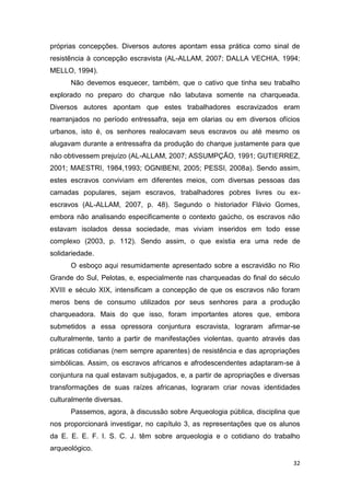 próprias concepções. Diversos autores apontam essa prática como sinal de
resistência à concepção escravista (AL-ALLAM, 2007; DALLA VECHIA, 1994;
MELLO, 1994).
      Não devemos esquecer, também, que o cativo que tinha seu trabalho
explorado no preparo do charque não labutava somente na charqueada.
Diversos autores apontam que estes trabalhadores escravizados eram
rearranjados no período entressafra, seja em olarias ou em diversos ofícios
urbanos, isto é, os senhores realocavam seus escravos ou até mesmo os
alugavam durante a entressafra da produção do charque justamente para que
não obtivessem prejuízo (AL-ALLAM, 2007; ASSUMPÇÃO, 1991; GUTIERREZ,
2001; MAESTRI, 1984,1993; OGNIBENI, 2005; PESSI, 2008a). Sendo assim,
estes escravos conviviam em diferentes meios, com diversas pessoas das
camadas populares, sejam escravos, trabalhadores pobres livres ou ex-
escravos (AL-ALLAM, 2007, p. 48). Segundo o historiador Flávio Gomes,
embora não analisando especificamente o contexto gaúcho, os escravos não
estavam isolados dessa sociedade, mas viviam inseridos em todo esse
complexo (2003, p. 112). Sendo assim, o que existia era uma rede de
solidariedade.
      O esboço aqui resumidamente apresentado sobre a escravidão no Rio
Grande do Sul, Pelotas, e, especialmente nas charqueadas do final do século
XVIII e século XIX, intensificam a concepção de que os escravos não foram
meros bens de consumo utilizados por seus senhores para a produção
charqueadora. Mais do que isso, foram importantes atores que, embora
submetidos a essa opressora conjuntura escravista, lograram afirmar-se
culturalmente, tanto a partir de manifestações violentas, quanto através das
práticas cotidianas (nem sempre aparentes) de resistência e das apropriações
simbólicas. Assim, os escravos africanos e afrodescendentes adaptaram-se à
conjuntura na qual estavam subjugados, e, a partir de apropriações e diversas
transformações de suas raízes africanas, lograram criar novas identidades
culturalmente diversas.
      Passemos, agora, à discussão sobre Arqueologia pública, disciplina que
nos proporcionará investigar, no capítulo 3, as representações que os alunos
da E. E. E. F. I. S. C. J. têm sobre arqueologia e o cotidiano do trabalho
arqueológico.

                                                                           32
 