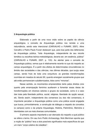 2 Arqueologia pública

      Elaborado a partir de uma nova visão sobre os papéis da ciência
arqueológica, o conceito de Arqueologia pública nos remete a uma
redundância, sendo esta intencional (CARVALHO e FUNARI, 2007). Aline
Carvalho e Pedro Paulo Funari destacam que, para boa parte dos defensores
da Arqueologia pública, “toda Arqueologia, independente de seu recorte
temático ou escolhas teórico-metodológicas, deveria ser, em essência, pública”
(CARVALHO e FUNARI, 2007, p. 133). Ao atentar para o conceito da
Arqueologia pública, vemos que é relativamente recente no que diz respeito ao
campo arqueológico. É a partir dos efeitos de determinadas circunstâncias no
âmbito das sociedades e das ciências, nas últimas décadas, que surgiu esse
campo, sendo fruto de toda uma conjuntura: as grandes transformações
ocorridas em meados do século XX, quando emergiam socialmente grupos que
até então permaneciam subalternizados, tidos como “minorias”.
      Nesse sentido, os movimentos empreendidos tanto pelos direitos civis
quanto pela emancipação feminina auxiliaram a fomentar essas ideias de
transformações em diversos setores e grupos da sociedade, como é o caso
das lutas pela liberdade política, social, religiosa, liberdade de opção sexual,
etc. Sendo assim, independente dos consensos (ou dos não consensos), é
importante perceber a Arqueologia pública como uma prática social engajada
que busca, primordialmente, a construção de diálogos a respeito de conceitos
(e campos) como o da própria Arqueologia, História, Patrimônio, Memória e
Identidades com as mais diversas comunidades.
      O primeiro aspecto importante a ser elencado diz respeito a qual público
se refere o termo. Em seu livro Public Archaeology, Nick Merriman aponta que
a noção de “público” leva a dois possíveis significados mais específicos do que
um mero “corpo coletivo de cidadãos”:
 