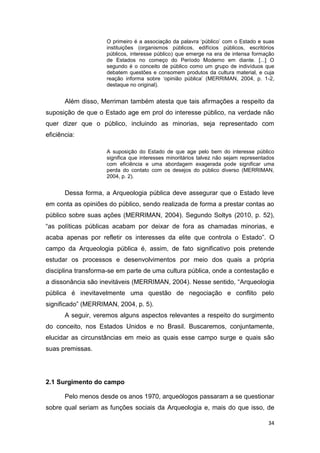 O primeiro é a associação da palavra ‘público’ com o Estado e suas
                    instituições (organismos públicos, edifícios públicos, escritórios
                    públicos, interesse público) que emerge na era de intensa formação
                    de Estados no começo do Período Moderno em diante. [...] O
                    segundo é o conceito de público como um grupo de indivíduos que
                    debatem questões e consomem produtos da cultura material, e cuja
                    reação informa sobre ‘opinião pública’ (MERRIMAN, 2004, p. 1-2,
                    destaque no original).


       Além disso, Merriman também atesta que tais afirmações a respeito da
suposição de que o Estado age em prol do interesse público, na verdade não
quer dizer que o público, incluindo as minorias, seja representado com
eficiência:

                    A suposição do Estado de que age pelo bem do interesse público
                    significa que interesses minoritários talvez não sejam representados
                    com eficiência e uma abordagem exagerada pode significar uma
                    perda do contato com os desejos do público diverso (MERRIMAN,
                    2004, p. 2).


       Dessa forma, a Arqueologia pública deve assegurar que o Estado leve
em conta as opiniões do público, sendo realizada de forma a prestar contas ao
público sobre suas ações (MERRIMAN, 2004). Segundo Soltys (2010, p. 52),
“as políticas públicas acabam por deixar de fora as chamadas minorias, e
acaba apenas por refletir os interesses da elite que controla o Estado”. O
campo da Arqueologia pública é, assim, de fato significativo pois pretende
estudar os processos e desenvolvimentos por meio dos quais a própria
disciplina transforma-se em parte de uma cultura pública, onde a contestação e
a dissonância são inevitáveis (MERRIMAN, 2004). Nesse sentido, “Arqueologia
pública é inevitavelmente uma questão de negociação e conflito pelo
significado” (MERRIMAN, 2004, p. 5).
       A seguir, veremos alguns aspectos relevantes a respeito do surgimento
do conceito, nos Estados Unidos e no Brasil. Buscaremos, conjuntamente,
elucidar as circunstâncias em meio as quais esse campo surge e quais são
suas premissas.




2.1 Surgimento do campo

       Pelo menos desde os anos 1970, arqueólogos passaram a se questionar
sobre qual seriam as funções sociais da Arqueologia e, mais do que isso, de

                                                                                     34
 