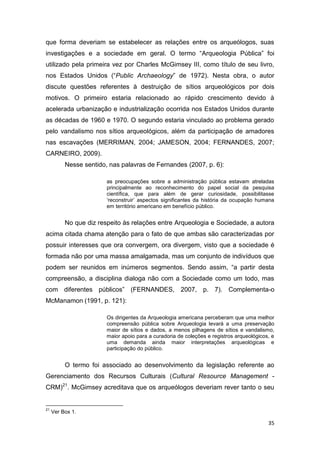 que forma deveriam se estabelecer as relações entre os arqueólogos, suas
investigações e a sociedade em geral. O termo “Arqueologia Pública” foi
utilizado pela primeira vez por Charles McGimsey III, como título de seu livro,
nos Estados Unidos (“Public Archaeology” de 1972). Nesta obra, o autor
discute questões referentes à destruição de sítios arqueológicos por dois
motivos. O primeiro estaria relacionado ao rápido crescimento devido à
acelerada urbanização e industrialização ocorrida nos Estados Unidos durante
as décadas de 1960 e 1970. O segundo estaria vinculado ao problema gerado
pelo vandalismo nos sítios arqueológicos, além da participação de amadores
nas escavações (MERRIMAN, 2004; JAMESON, 2004; FERNANDES, 2007;
CARNEIRO, 2009).
          Nesse sentido, nas palavras de Fernandes (2007, p. 6):

                        as preocupações sobre a administração pública estavam atreladas
                        principalmente ao reconhecimento do papel social da pesquisa
                        científica, que para além de gerar curiosidade, possibilitasse
                        ‘reconstruir’ aspectos significantes da história da ocupação humana
                        em território americano em benefício público.


          No que diz respeito às relações entre Arqueologia e Sociedade, a autora
acima citada chama atenção para o fato de que ambas são caracterizadas por
possuir interesses que ora convergem, ora divergem, visto que a sociedade é
formada não por uma massa amalgamada, mas um conjunto de indivíduos que
podem ser reunidos em inúmeros segmentos. Sendo assim, “a partir desta
compreensão, a disciplina dialoga não com a Sociedade como um todo, mas
com diferentes públicos” (FERNANDES, 2007, p. 7). Complementa-o
McManamon (1991, p. 121):

                        Os dirigentes da Arqueologia americana perceberam que uma melhor
                        compreensão pública sobre Arqueologia levará a uma preservação
                        maior de sítios e dados, a menos pilhagens de sítios e vandalismo,
                        maior apoio para a curadoria de coleções e registros arqueológicos, e
                        uma demanda ainda maior interpretações arqueológicas e
                        participação do público.


          O termo foi associado ao desenvolvimento da legislação referente ao
Gerenciamento dos Recursos Culturais (Cultural Resource Management -
CRM)21. McGimsey acreditava que os arqueólogos deveriam rever tanto o seu


21
     Ver Box 1.

                                                                                          35
 