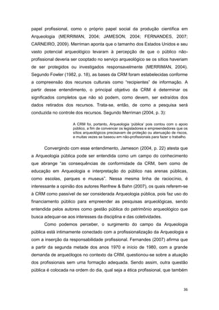 papel profissional, como o próprio papel social da produção científica em
Arqueologia (MERRIMAN, 2004; JAMESON, 2004; FERNANDES, 2007;
CARNEIRO, 2009). Merriman aponta que o tamanho dos Estados Unidos e seu
vasto potencial arqueológico levaram à percepção de que o público não-
profissional deveria ser cooptado no serviço arqueológico se os sítios haveriam
de ser protegidos ou investigados responsavelmente (MERRIMAN, 2004).
Segundo Fowler (1982, p. 18), as bases da CRM foram estabelecidas conforme
a compreensão dos recursos culturais como “recipientes” de informação. A
partir desse entendimento, o principal objetivo da CRM é determinar os
significados completos que não só podem, como devem, ser extraídos dos
dados retirados dos recursos. Trata-se, então, de como a pesquisa será
conduzida no controle dos recursos. Segundo Merriman (2004, p. 3):

                     A CRM foi, portanto, Arqueologia ‘pública’ pois contou com o apoio
                     público, a fim de convencer os legisladores e empreendedores que os
                     sítios arqueológicos precisavam de proteção ou atenuação de riscos,
                     e muitas vezes se baseou em não-profissionais para fazer o trabalho.


      Convergindo com esse entendimento, Jameson (2004, p. 22) atesta que
a Arqueologia pública pode ser entendida como um campo do conhecimento
que abrange “as consequências de conformidade da CRM, bem como de
educação em Arqueologia e interpretação do público nas arenas públicas,
como escolas, parques e museus”. Nessa mesma linha de raciocínio, é
interessante a opinião dos autores Renfrew & Bahn (2007), os quais referem-se
à CRM como passível de ser considerada Arqueologia pública, pois faz uso do
financiamento público para empreender as pesquisas arqueológicas, sendo
entendida pelos autores como gestão pública do patrimônio arqueológico que
busca adequar-se aos interesses da disciplina e das coletividades.
      Como podemos perceber, o surgimento do campo da Arqueologia
pública está intimamente conectado com a profissionalização da Arqueologia e
com a inserção da responsabilidade profissional. Fernandes (2007) afirma que
a partir da segunda metade dos anos 1970 e início de 1980, com a grande
demanda de arqueólogos no contexto da CRM, questionou-se sobre a atuação
dos profissionais sem uma formação adequada. Sendo assim, outra questão
pública é colocada na ordem do dia, qual seja a ética profissional, que também



                                                                                      36
 
